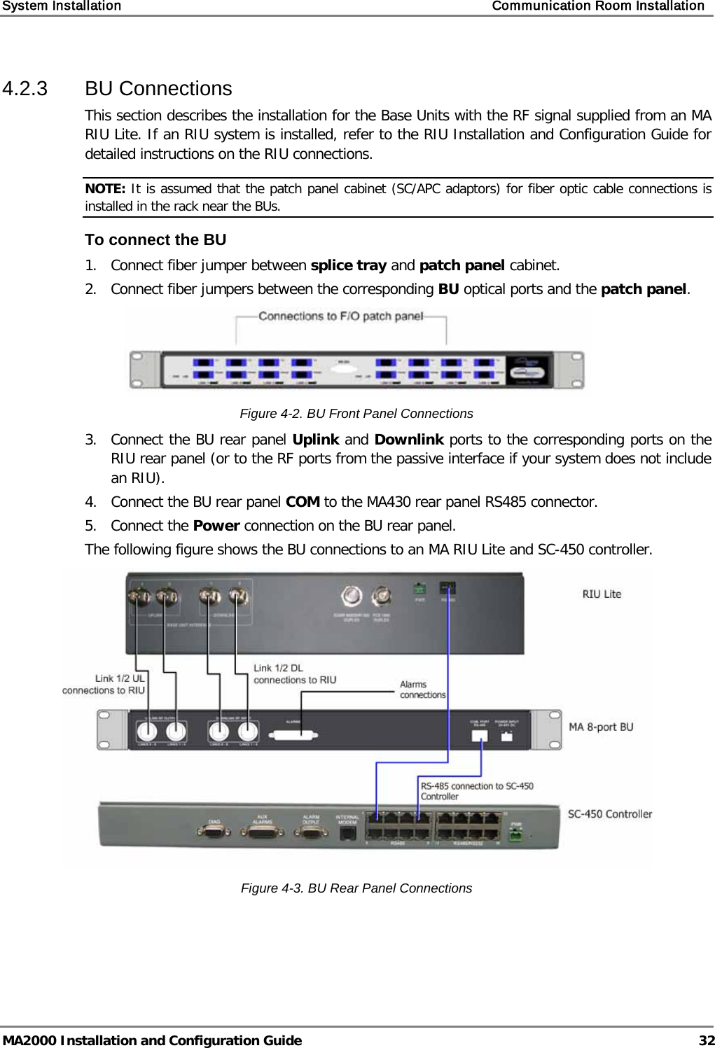 System Installation    Communication Room Installation   MA2000 Installation and Configuration Guide  32 4.2.3  BU Connections This section describes the installation for the Base Units with the RF signal supplied from an MA RIU Lite. If an RIU system is installed, refer to the RIU Installation and Configuration Guide for detailed instructions on the RIU connections.  NOTE: It is assumed that the patch panel cabinet (SC/APC adaptors) for fiber optic cable connections is installed in the rack near the BUs.  To connect the BU 1.  Connect fiber jumper between splice tray and patch panel cabinet. 2.  Connect fiber jumpers between the corresponding BU optical ports and the patch panel.  Figure  4-2. BU Front Panel Connections 3.  Connect the BU rear panel Uplink and Downlink ports to the corresponding ports on the RIU rear panel (or to the RF ports from the passive interface if your system does not include an RIU).  4.  Connect the BU rear panel COM to the MA430 rear panel RS485 connector.  5.  Connect the Power connection on the BU rear panel. The following figure shows the BU connections to an MA RIU Lite and SC-450 controller.   Figure  4-3. BU Rear Panel Connections 