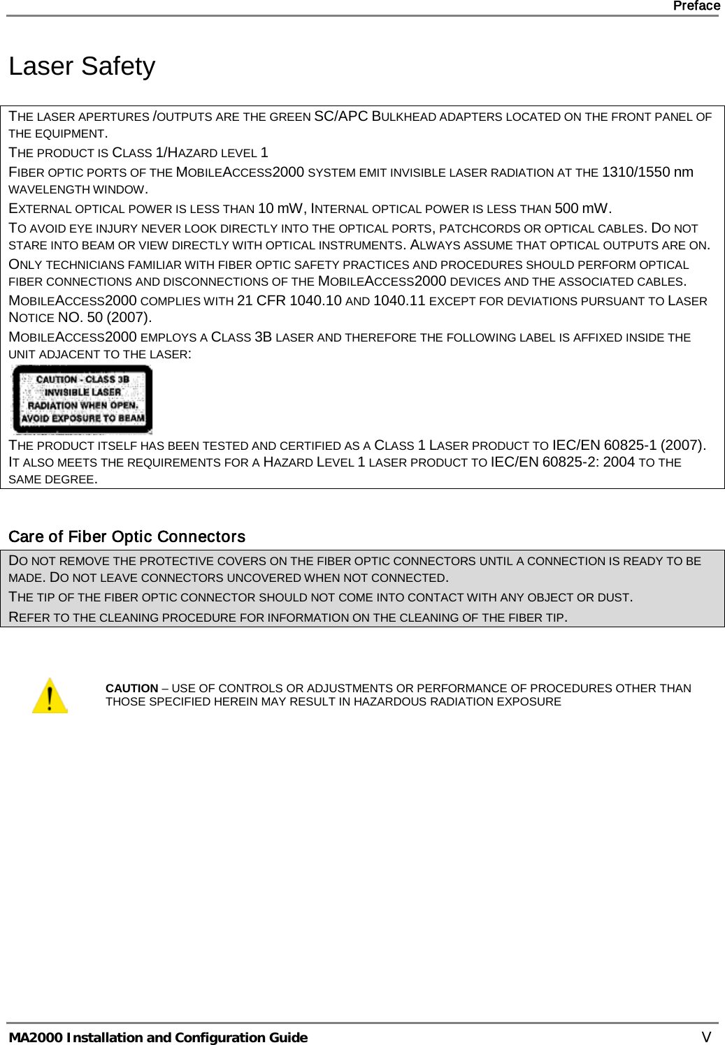     Preface       MA2000 Installation and Configuration Guide    V Laser Safety THE LASER APERTURES /OUTPUTS ARE THE GREEN SC/APC BULKHEAD ADAPTERS LOCATED ON THE FRONT PANEL OF THE EQUIPMENT. THE PRODUCT IS CLASS 1/HAZARD LEVEL 1 FIBER OPTIC PORTS OF THE MOBILEACCESS2000 SYSTEM EMIT INVISIBLE LASER RADIATION AT THE 1310/1550 nm WAVELENGTH WINDOW. EXTERNAL OPTICAL POWER IS LESS THAN 10 mW, INTERNAL OPTICAL POWER IS LESS THAN 500 mW. TO AVOID EYE INJURY NEVER LOOK DIRECTLY INTO THE OPTICAL PORTS, PATCHCORDS OR OPTICAL CABLES. DO NOT STARE INTO BEAM OR VIEW DIRECTLY WITH OPTICAL INSTRUMENTS. ALWAYS ASSUME THAT OPTICAL OUTPUTS ARE ON. ONLY TECHNICIANS FAMILIAR WITH FIBER OPTIC SAFETY PRACTICES AND PROCEDURES SHOULD PERFORM OPTICAL FIBER CONNECTIONS AND DISCONNECTIONS OF THE MOBILEACCESS2000 DEVICES AND THE ASSOCIATED CABLES. MOBILEACCESS2000 COMPLIES WITH 21 CFR 1040.10 AND 1040.11 EXCEPT FOR DEVIATIONS PURSUANT TO LASER NOTICE NO. 50 (2007).   MOBILEACCESS2000 EMPLOYS A CLASS 3B LASER AND THEREFORE THE FOLLOWING LABEL IS AFFIXED INSIDE THE UNIT ADJACENT TO THE LASER:  THE PRODUCT ITSELF HAS BEEN TESTED AND CERTIFIED AS A CLASS 1 LASER PRODUCT TO IEC/EN 60825-1 (2007). IT ALSO MEETS THE REQUIREMENTS FOR A HAZARD LEVEL 1 LASER PRODUCT TO IEC/EN 60825-2: 2004 TO THE SAME DEGREE.  Care of Fiber Optic Connectors DO NOT REMOVE THE PROTECTIVE COVERS ON THE FIBER OPTIC CONNECTORS UNTIL A CONNECTION IS READY TO BE MADE. DO NOT LEAVE CONNECTORS UNCOVERED WHEN NOT CONNECTED. THE TIP OF THE FIBER OPTIC CONNECTOR SHOULD NOT COME INTO CONTACT WITH ANY OBJECT OR DUST. REFER TO THE CLEANING PROCEDURE FOR INFORMATION ON THE CLEANING OF THE FIBER TIP.   CAUTION – USE OF CONTROLS OR ADJUSTMENTS OR PERFORMANCE OF PROCEDURES OTHER THAN THOSE SPECIFIED HEREIN MAY RESULT IN HAZARDOUS RADIATION EXPOSURE    