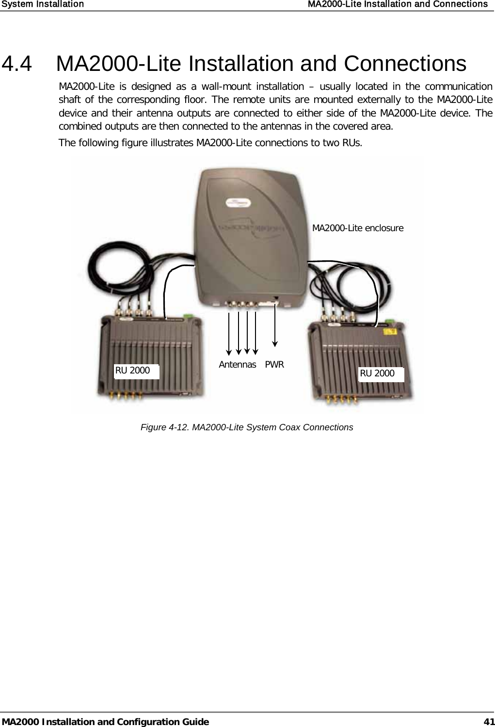 System Installation    MA2000-Lite Installation and Connections   MA2000 Installation and Configuration Guide  41 4.4  MA2000-Lite Installation and Connections MA2000-Lite is designed as a wall-mount installation – usually located in the communication shaft of the corresponding floor. The remote units are mounted externally to the MA2000-Lite device and their antenna outputs are connected to either side of the MA2000-Lite device. The combined outputs are then connected to the antennas in the covered area. The following figure illustrates MA2000-Lite connections to two RUs.   Figure  4-12. MA2000-Lite System Coax Connections    MA2000-Lite enclosure RU 2000 Antennas  RU 2000 PWR  