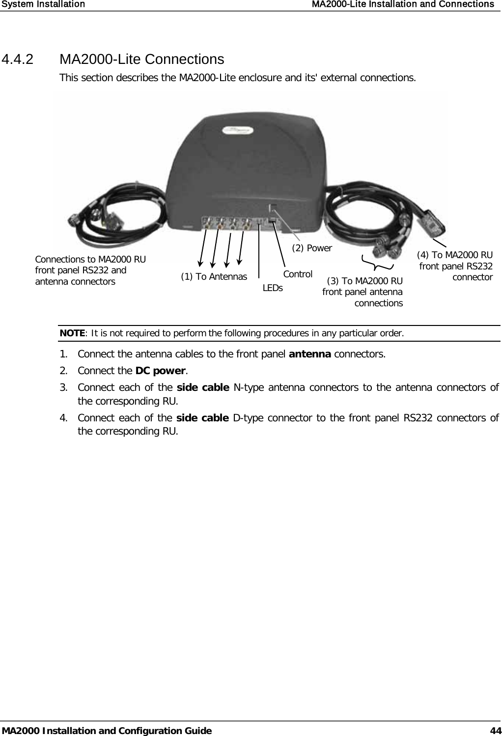 System Installation    MA2000-Lite Installation and Connections   MA2000 Installation and Configuration Guide  44 4.4.2  MA2000-Lite Connections  This section describes the MA2000-Lite enclosure and its&apos; external connections.     NOTE: It is not required to perform the following procedures in any particular order. 1.  Connect the antenna cables to the front panel antenna connectors. 2.  Connect the DC power. 3.  Connect each of the side cable N-type antenna connectors to the antenna connectors of the corresponding RU. 4.  Connect each of the side cable D-type connector to the front panel RS232 connectors of the corresponding RU. Connections to MA2000 RU front panel RS232 and antenna connectors (1) To Antennas (2) Power   LEDs  Control  (4) To MA2000 RU  front panel RS232 connector  (3) To MA2000 RU front panel antenna connections  