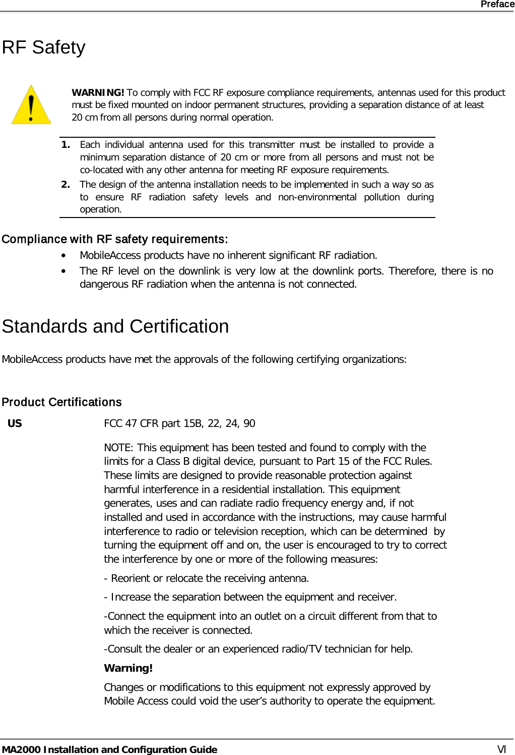     Preface       MA2000 Installation and Configuration Guide    VI RF Safety  WARNING! To comply with FCC RF exposure compliance requirements, antennas used for this product must be fixed mounted on indoor permanent structures, providing a separation distance of at least  20 cm from all persons during normal operation. 1. Each individual antenna used for this transmitter must be installed to provide a minimum separation distance of 20 cm or more from all persons and must not be co-located with any other antenna for meeting RF exposure requirements.  2. The design of the antenna installation needs to be implemented in such a way so as to ensure RF radiation safety levels and non-environmental pollution during operation. Compliance with RF safety requirements: • MobileAccess products have no inherent significant RF radiation. • The RF level on the downlink is very low at the downlink ports. Therefore, there is no dangerous RF radiation when the antenna is not connected. Standards and Certification MobileAccess products have met the approvals of the following certifying organizations:  Product Certifications US FCC 47 CFR part 15B, 22, 24, 90  NOTE: This equipment has been tested and found to comply with the limits for a Class B digital device, pursuant to Part 15 of the FCC Rules. These limits are designed to provide reasonable protection against harmful interference in a residential installation. This equipment generates, uses and can radiate radio frequency energy and, if not installed and used in accordance with the instructions, may cause harmful interference to radio or television reception, which can be determined  by turning the equipment off and on, the user is encouraged to try to correct the interference by one or more of the following measures: - Reorient or relocate the receiving antenna. - Increase the separation between the equipment and receiver. -Connect the equipment into an outlet on a circuit different from that to which the receiver is connected. -Consult the dealer or an experienced radio/TV technician for help. Warning! Changes or modifications to this equipment not expressly approved by Mobile Access could void the user’s authority to operate the equipment. 