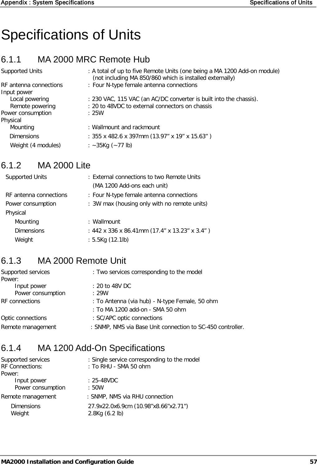 Appendix : System Specifications    Specifications of Units   MA2000 Installation and Configuration Guide  57 Specifications of Units 6.1.1  MA 2000 MRC Remote Hub Supported Units : A total of up to five Remote Units (one being a MA 1200 Add-on module)  (not including MA 850/860 which is installed externally) RF antenna connections  : Four N-type female antenna connections Input power    Local powering : 230 VAC, 115 VAC (an AC/DC converter is built into the chassis).  Remote powering : 20 to 48VDC to external connectors on chassis Power consumption : 25W Physical   Mounting : Wallmount and rackmount Dimensions    : 355 x 482.6 x 397mm (13.97” x 19” x 15.63” )  Weight (4 modules) : ~35Kg (~77 lb) 6.1.2  MA 2000 Lite Supported Units  : External connections to two Remote Units       (MA 1200 Add-ons each unit) RF antenna connections  : Four N-type female antenna connections Power consumption  : 3W max (housing only with no remote units) Physical   Mounting  : Wallmount   Dimensions : 442 x 336 x 86.41mm (17.4” x 13.23” x 3.4” ) Weight : 5.5Kg (12.1lb) 6.1.3  MA 2000 Remote Unit Supported services : Two services corresponding to the model  Power:    Input power : 20 to 48V DC  Power consumption : 29W    RF connections : To Antenna (via hub) - N-type Female, 50 ohm     : To MA 1200 add-on - SMA 50 ohm Optic connections : SC/APC optic connections  Remote management          : SNMP, NMS via Base Unit connection to SC-450 controller. 6.1.4  MA 1200 Add-On Specifications Supported services : Single service corresponding to the model  RF Connections: : To RHU - SMA 50 ohm Power:    Input power : 25-48VDC  Power consumption : 50W    Remote management        : SNMP, NMS via RHU connection Dimensions 27.9x22.0x6.9cm (10.98”x8.66”x2.71”)  Weight 2.8Kg (6.2 lb) 