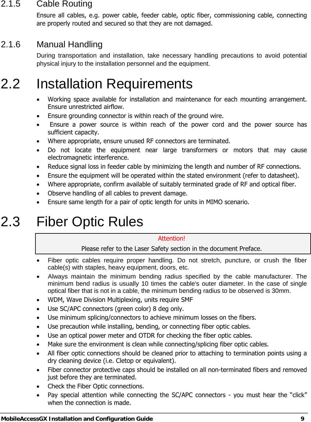   MobileAccessGX Installation and Configuration Guide   9  2.1.5 Cable Routing  Ensure all cables, e.g. power cable, feeder cable, optic fiber, commissioning cable, connecting are properly routed and secured so that they are not damaged.  2.1.6  Manual Handling  During transportation and installation, take necessary handling precautions to avoid potential physical injury to the installation personnel and the equipment.  2.2 Installation Requirements • Working space available for installation and maintenance for each mounting arrangement. Ensure unrestricted airflow.  • Ensure grounding connector is within reach of the ground wire.  •  Ensure a power source is within reach of the power cord and the power source has sufficient capacity.  • Where appropriate, ensure unused RF connectors are terminated.  • Do not locate the equipment near large transformers or motors that may cause electromagnetic interference.  • Reduce signal loss in feeder cable by minimizing the length and number of RF connections.  • Ensure the equipment will be operated within the stated environment (refer to datasheet).  • Where appropriate, confirm available of suitably terminated grade of RF and optical fiber.  • Observe handling of all cables to prevent damage.  • Ensure same length for a pair of optic length for units in MIMO scenario. 2.3  Fiber Optic Rules Attention! Please refer to the Laser Safety section in the document Preface. •  Fiber optic cables require proper handling. Do not stretch, puncture, or crush the fiber cable(s) with staples, heavy equipment, doors, etc. •  Always maintain the minimum bending radius specified by the cable manufacturer. The minimum bend radius is usually 10 times the cable&apos;s outer diameter. In the case of single optical fiber that is not in a cable, the minimum bending radius to be observed is 30mm. • WDM, Wave Division Multiplexing, units require SMF • Use SC/APC connectors (green color) 8 deg only. • Use minimum splicing/connectors to achieve minimum losses on the fibers. • Use precaution while installing, bending, or connecting fiber optic cables. • Use an optical power meter and OTDR for checking the fiber optic cables. • Make sure the environment is clean while connecting/splicing fiber optic cables.  • All fiber optic connections should be cleaned prior to attaching to termination points using a dry cleaning device (i.e. Cletop or equivalent). • Fiber connector protective caps should be installed on all non-terminated fibers and removed just before they are terminated. • Check the Fiber Optic connections.  • Pay special attention while connecting the SC/APC connectors - you must hear the “click” when the connection is made. 