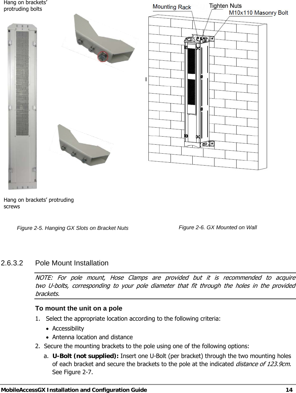   MobileAccessGX Installation and Configuration Guide   14         Figure 2-5. Hanging GX Slots on Bracket Nuts      Figure 2-6. GX Mounted on Wall   2.6.3.2 Pole Mount Installation NOTE: For pole mount, Hose Clamps are provided but it is recommended to acquire  two U-bolts, corresponding to your pole diameter that fit through the holes in the provided brackets. To mount the unit on a pole 1.  Select the appropriate location according to the following criteria: • Accessibility   • Antenna location and distance 2.  Secure the mounting brackets to the pole using one of the following options: a. U-Bolt (not supplied): Insert one U-Bolt (per bracket) through the two mounting holes of each bracket and secure the brackets to the pole at the indicated distance of 123.9cm. See Figure 2-7. Hang on brackets’ protruding bolts Hang on brackets’ protruding screws PULL DOWNFIRMLY