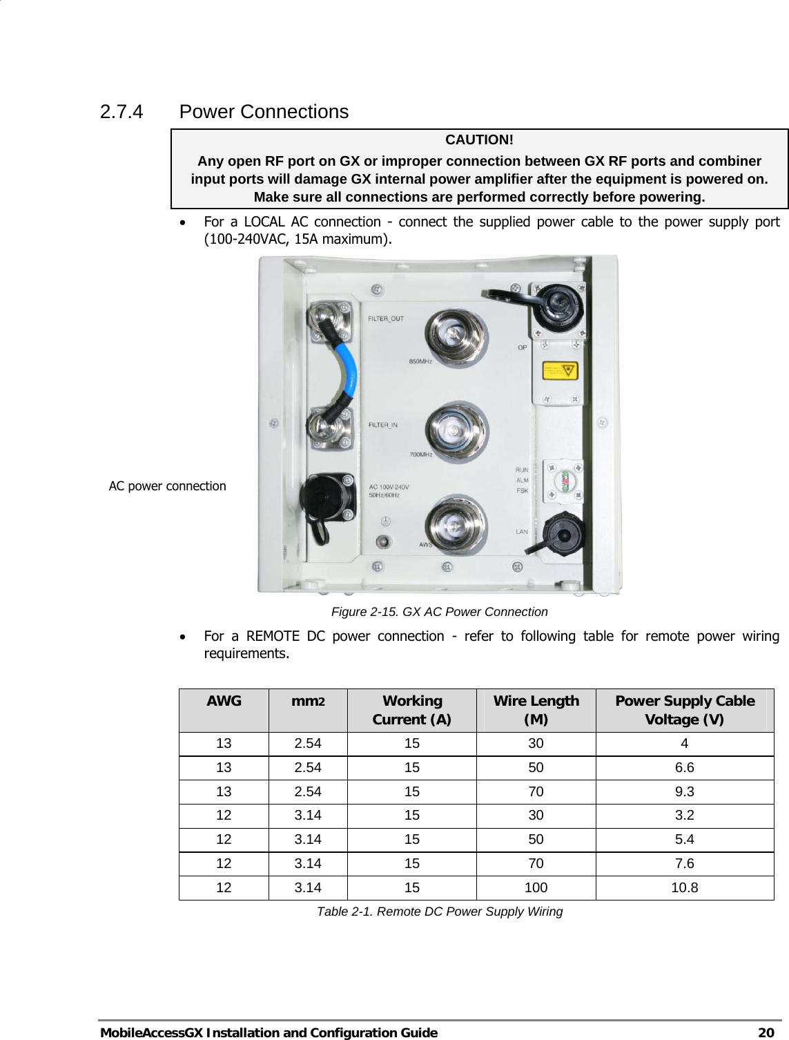   MobileAccessGX Installation and Configuration Guide   20  2.7.4 Power Connections CAUTION!   Any open RF port on GX or improper connection between GX RF ports and combiner input ports will damage GX internal power amplifier after the equipment is powered on. Make sure all connections are performed correctly before powering. • For a LOCAL AC connection - connect the supplied power cable to the power supply port (100-240VAC, 15A maximum).  Figure 2-15. GX AC Power Connection • For a REMOTE DC power connection - refer to following table for remote power wiring requirements.   AWG  mm2 Working Current (A)  Wire Length (M)  Power Supply Cable Voltage (V) 13 2.54  15  30  4 13 2.54  15  50  6.6 13 2.54  15  70  9.3 12 3.14  15  30  3.2 12 3.14  15  50  5.4 12 3.14  15  70  7.6 12 3.14  15  100  10.8 Table 2-1. Remote DC Power Supply Wiring  AC power connection 