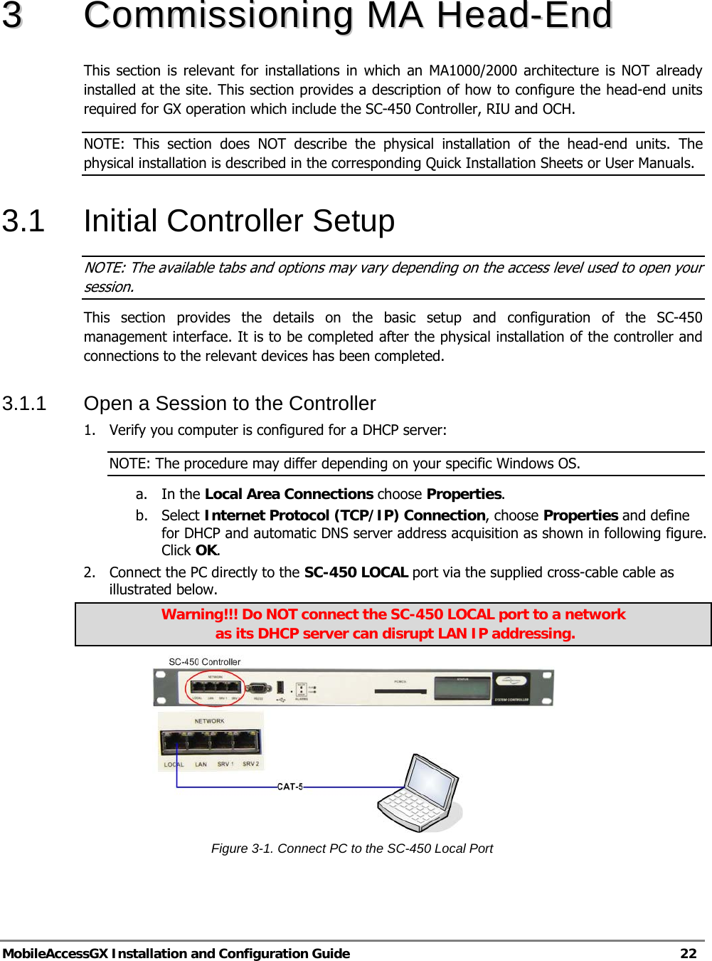   MobileAccessGX Installation and Configuration Guide   22  33  CCoommmmiissssiioonniinngg  MMAA  HHeeaadd--EEnndd    This section is relevant for installations in which an MA1000/2000 architecture is NOT already installed at the site. This section provides a description of how to configure the head-end units required for GX operation which include the SC-450 Controller, RIU and OCH.  NOTE: This section does NOT describe the physical installation of the head-end units. The physical installation is described in the corresponding Quick Installation Sheets or User Manuals. 3.1 Initial Controller Setup NOTE: The available tabs and options may vary depending on the access level used to open your session. This section provides the details on the basic setup and configuration of the SC-450 management interface. It is to be completed after the physical installation of the controller and connections to the relevant devices has been completed. 3.1.1  Open a Session to the Controller 1.  Verify you computer is configured for a DHCP server: NOTE: The procedure may differ depending on your specific Windows OS. a. In the Local Area Connections choose Properties. b. Select Internet Protocol (TCP/IP) Connection, choose Properties and define for DHCP and automatic DNS server address acquisition as shown in following figure. Click OK. 2.  Connect the PC directly to the SC-450 LOCAL port via the supplied cross-cable cable as illustrated below.  Warning!!! Do NOT connect the SC-450 LOCAL port to a network  as its DHCP server can disrupt LAN IP addressing.  Figure 3-1. Connect PC to the SC-450 Local Port   Supplied Ethernet cross-cable 