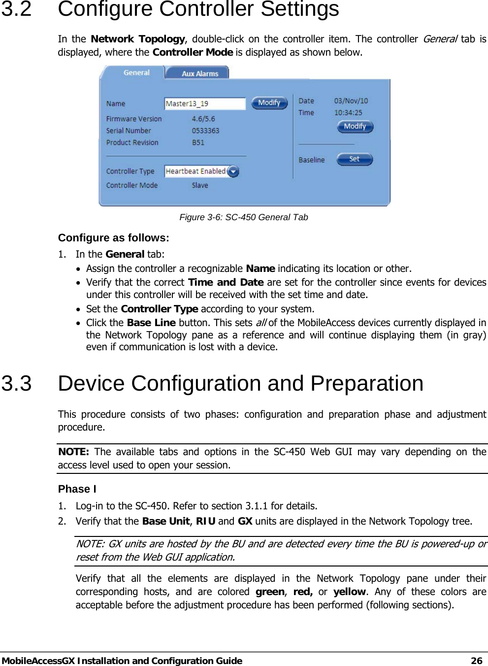   MobileAccessGX Installation and Configuration Guide   26  3.2 Configure Controller Settings In the Network Topology, double-click on the controller item. The controller General tab is displayed, where the Controller Mode is displayed as shown below.  Figure 3-6: SC-450 General Tab Configure as follows: 1. In the General tab: • Assign the controller a recognizable Name indicating its location or other.  • Verify that the correct Time and Date are set for the controller since events for devices under this controller will be received with the set time and date. • Set the Controller Type according to your system. • Click the Base Line button. This sets all of the MobileAccess devices currently displayed in the Network Topology pane as a reference and will continue displaying them (in gray) even if communication is lost with a device. 3.3  Device Configuration and Preparation This procedure consists of two phases: configuration and preparation phase and adjustment procedure. NOTE: The available tabs and options in the SC-450 Web GUI may vary depending on the access level used to open your session. Phase I 1.  Log-in to the SC-450. Refer to section 3.1.1 for details. 2. Verify that the Base Unit, RIU and GX units are displayed in the Network Topology tree. NOTE: GX units are hosted by the BU and are detected every time the BU is powered-up or reset from the Web GUI application. Verify that all the elements are displayed in the Network Topology pane under their corresponding hosts, and are colored green,  red, or yellow. Any of these colors are acceptable before the adjustment procedure has been performed (following sections). 