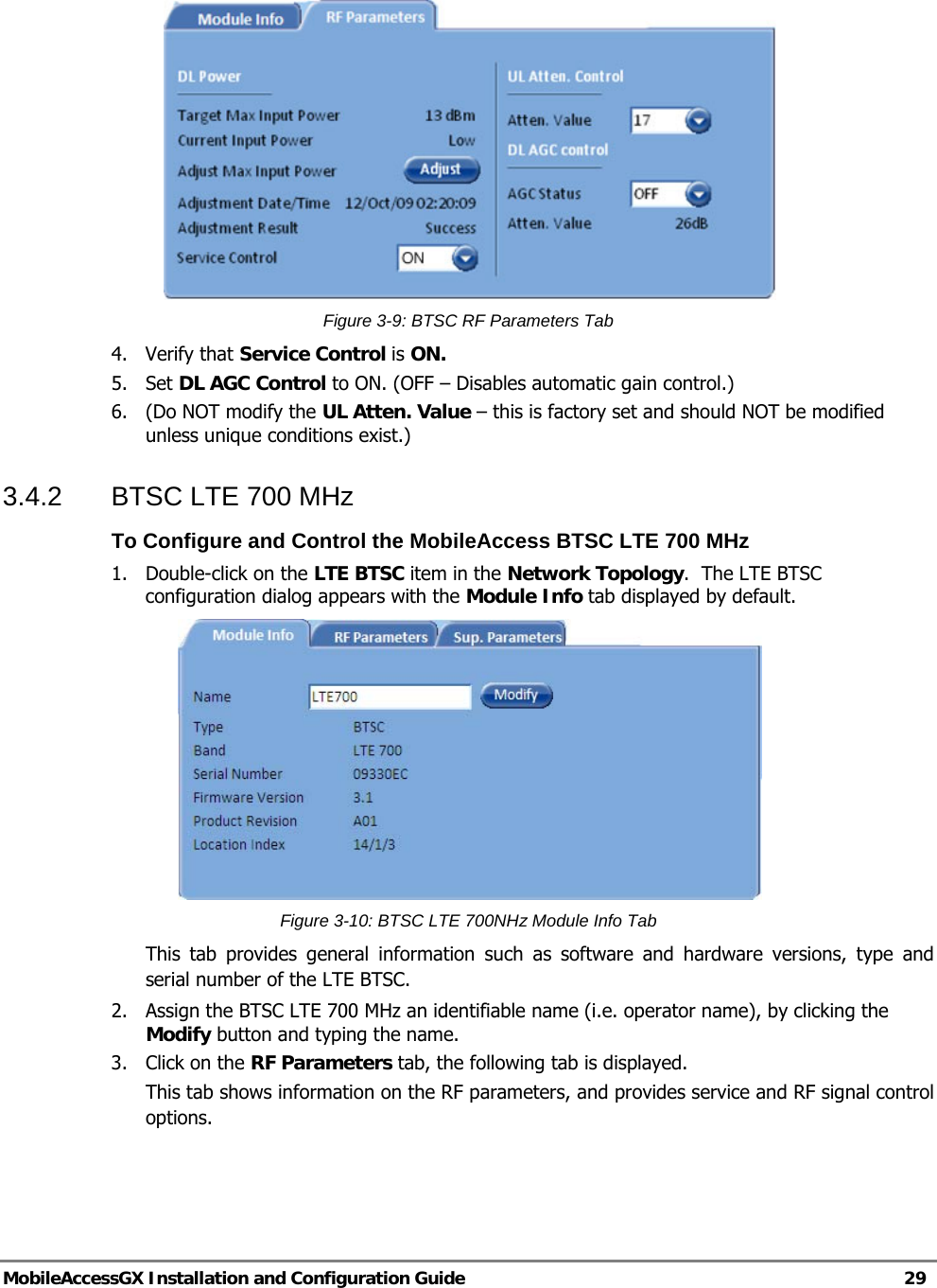   MobileAccessGX Installation and Configuration Guide   29   Figure 3-9: BTSC RF Parameters Tab 4. Verify that Service Control is ON.  5. Set DL AGC Control to ON. (OFF – Disables automatic gain control.) 6.  (Do NOT modify the UL Atten. Value – this is factory set and should NOT be modified unless unique conditions exist.) 3.4.2  BTSC LTE 700 MHz To Configure and Control the MobileAccess BTSC LTE 700 MHz 1.  Double-click on the LTE BTSC item in the Network Topology.  The LTE BTSC configuration dialog appears with the Module Info tab displayed by default.   Figure 3-10: BTSC LTE 700NHz Module Info Tab This tab provides general information such as software and hardware versions, type and serial number of the LTE BTSC. 2.  Assign the BTSC LTE 700 MHz an identifiable name (i.e. operator name), by clicking the Modify button and typing the name.  3. Click on the RF Parameters tab, the following tab is displayed. This tab shows information on the RF parameters, and provides service and RF signal control options. 