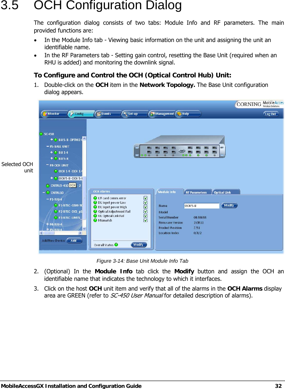   MobileAccessGX Installation and Configuration Guide   32  3.5  OCH Configuration Dialog The configuration dialog consists of two tabs: Module Info and RF parameters. The main provided functions are: • In the Module Info tab - Viewing basic information on the unit and assigning the unit an identifiable name. • In the RF Parameters tab - Setting gain control, resetting the Base Unit (required when an RHU is added) and monitoring the downlink signal. To Configure and Control the OCH (Optical Control Hub) Unit: 1.  Double-click on the OCH item in the Network Topology. The Base Unit configuration dialog appears.  Figure 3-14: Base Unit Module Info Tab 2.  (Optional) In the Module Info tab click the Modify button and assign the OCH an identifiable name that indicates the technology to which it interfaces. 3.  Click on the host OCH unit item and verify that all of the alarms in the OCH Alarms display area are GREEN (refer to SC-450 User Manual for detailed description of alarms). Selected OCH unit