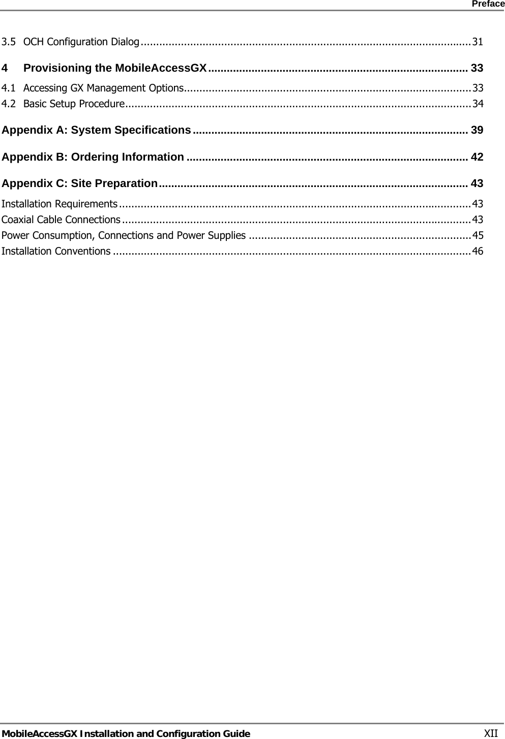    Preface      MobileAccessGX Installation and Configuration Guide   XII 3.5OCH Configuration Dialog ........................................................................................................... 314Provisioning the MobileAccessGX .................................................................................... 334.1Accessing GX Management Options ............................................................................................. 334.2Basic Setup Procedure ................................................................................................................ 34Appendix A: System Specifications ......................................................................................... 39Appendix B: Ordering Information ........................................................................................... 42Appendix C: Site Preparation .................................................................................................... 43Installation Requirements .................................................................................................................. 43Coaxial Cable Connections ................................................................................................................. 43Power Consumption, Connections and Power Supplies ........................................................................ 45Installation Conventions .................................................................................................................... 46