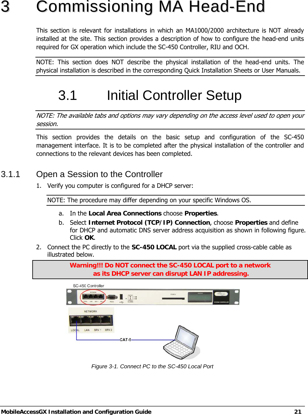   MobileAccessGX Installation and Configuration Guide   21  33  CCoommmmiissssiioonniinngg  MMAA  HHeeaadd--EEnndd    This section is relevant for installations in which an MA1000/2000 architecture is NOT already installed at the site. This section provides a description of how to configure the head-end units required for GX operation which include the SC-450 Controller, RIU and OCH.  NOTE: This section does NOT describe the physical installation of the head-end units. The physical installation is described in the corresponding Quick Installation Sheets or User Manuals. 3.1 Initial Controller Setup NOTE: The available tabs and options may vary depending on the access level used to open your session. This section provides the details on the basic setup and configuration of the SC-450 management interface. It is to be completed after the physical installation of the controller and connections to the relevant devices has been completed. 3.1.1  Open a Session to the Controller 1.  Verify you computer is configured for a DHCP server: NOTE: The procedure may differ depending on your specific Windows OS. a. In the Local Area Connections choose Properties. b. Select Internet Protocol (TCP/IP) Connection, choose Properties and define for DHCP and automatic DNS server address acquisition as shown in following figure. Click OK. 2.  Connect the PC directly to the SC-450 LOCAL port via the supplied cross-cable cable as illustrated below.  Warning!!! Do NOT connect the SC-450 LOCAL port to a network  as its DHCP server can disrupt LAN IP addressing.  Figure 3-1. Connect PC to the SC-450 Local Port   Supplied Ethernet cross-cable 