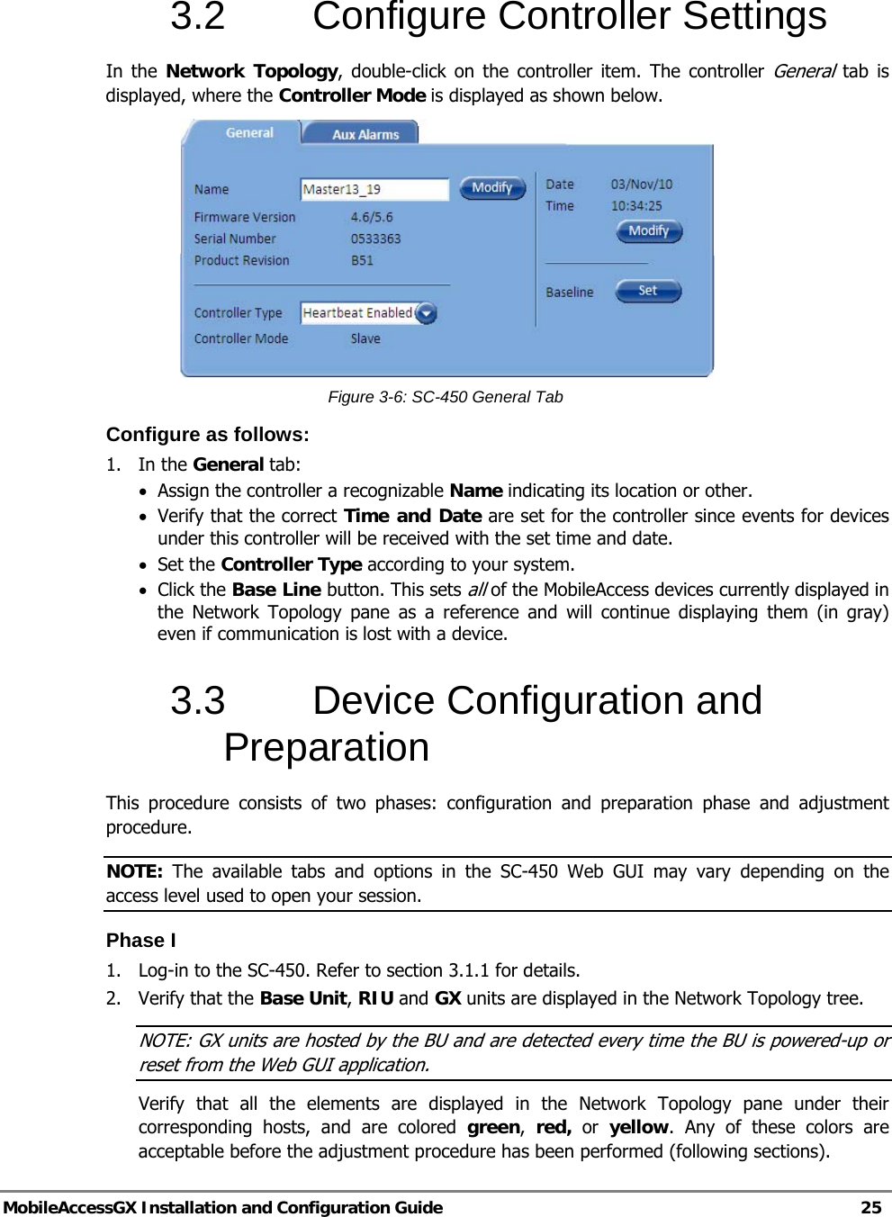  MobileAccessGX Installation and Configuration Guide   25  3.2 Configure Controller Settings In the Network Topology, double-click on the controller item. The controller General tab is displayed, where the Controller Mode is displayed as shown below.  Figure 3-6: SC-450 General Tab Configure as follows: 1. In the General tab: • Assign the controller a recognizable Name indicating its location or other.  • Verify that the correct Time and Date are set for the controller since events for devices under this controller will be received with the set time and date. • Set the Controller Type according to your system. • Click the Base Line button. This sets all of the MobileAccess devices currently displayed in the Network Topology pane as a reference and will continue displaying them (in gray) even if communication is lost with a device. 3.3  Device Configuration and Preparation This procedure consists of two phases: configuration and preparation phase and adjustment procedure. NOTE: The available tabs and options in the SC-450 Web GUI may vary depending on the access level used to open your session. Phase I 1.  Log-in to the SC-450. Refer to section 3.1.1 for details. 2. Verify that the Base Unit, RIU and GX units are displayed in the Network Topology tree. NOTE: GX units are hosted by the BU and are detected every time the BU is powered-up or reset from the Web GUI application. Verify that all the elements are displayed in the Network Topology pane under their corresponding hosts, and are colored green,  red, or yellow. Any of these colors are acceptable before the adjustment procedure has been performed (following sections). 