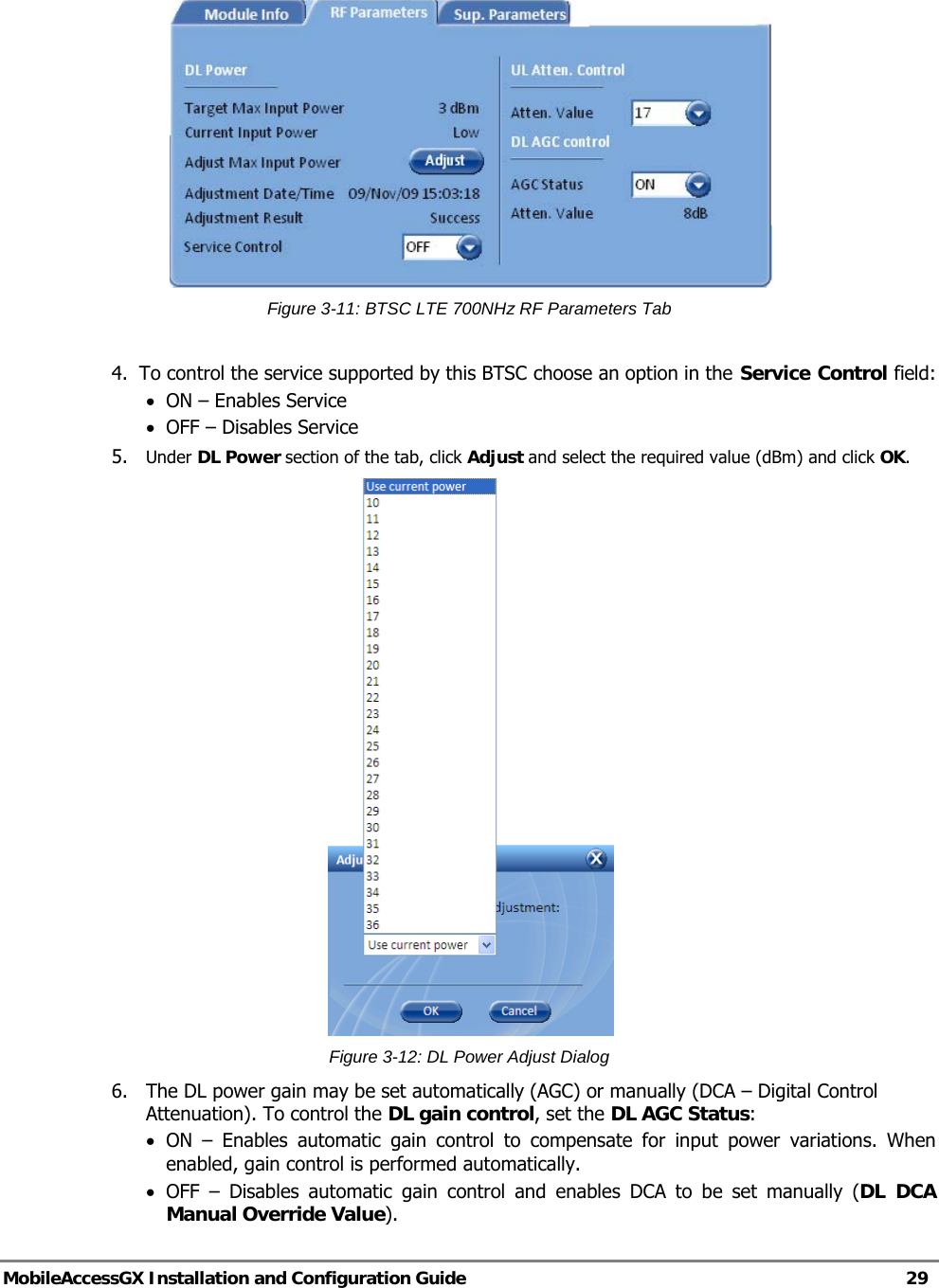   MobileAccessGX Installation and Configuration Guide   29   Figure 3-11: BTSC LTE 700NHz RF Parameters Tab  4.  To control the service supported by this BTSC choose an option in the Service Control field: • ON – Enables Service • OFF – Disables Service 5.  Under DL Power section of the tab, click Adjust and select the required value (dBm) and click OK.  Figure 3-12: DL Power Adjust Dialog 6.  The DL power gain may be set automatically (AGC) or manually (DCA – Digital Control Attenuation). To control the DL gain control, set the DL AGC Status: • ON – Enables automatic gain control to compensate for input power variations. When enabled, gain control is performed automatically. • OFF – Disables automatic gain control and enables DCA to be set manually (DL DCA Manual Override Value). 