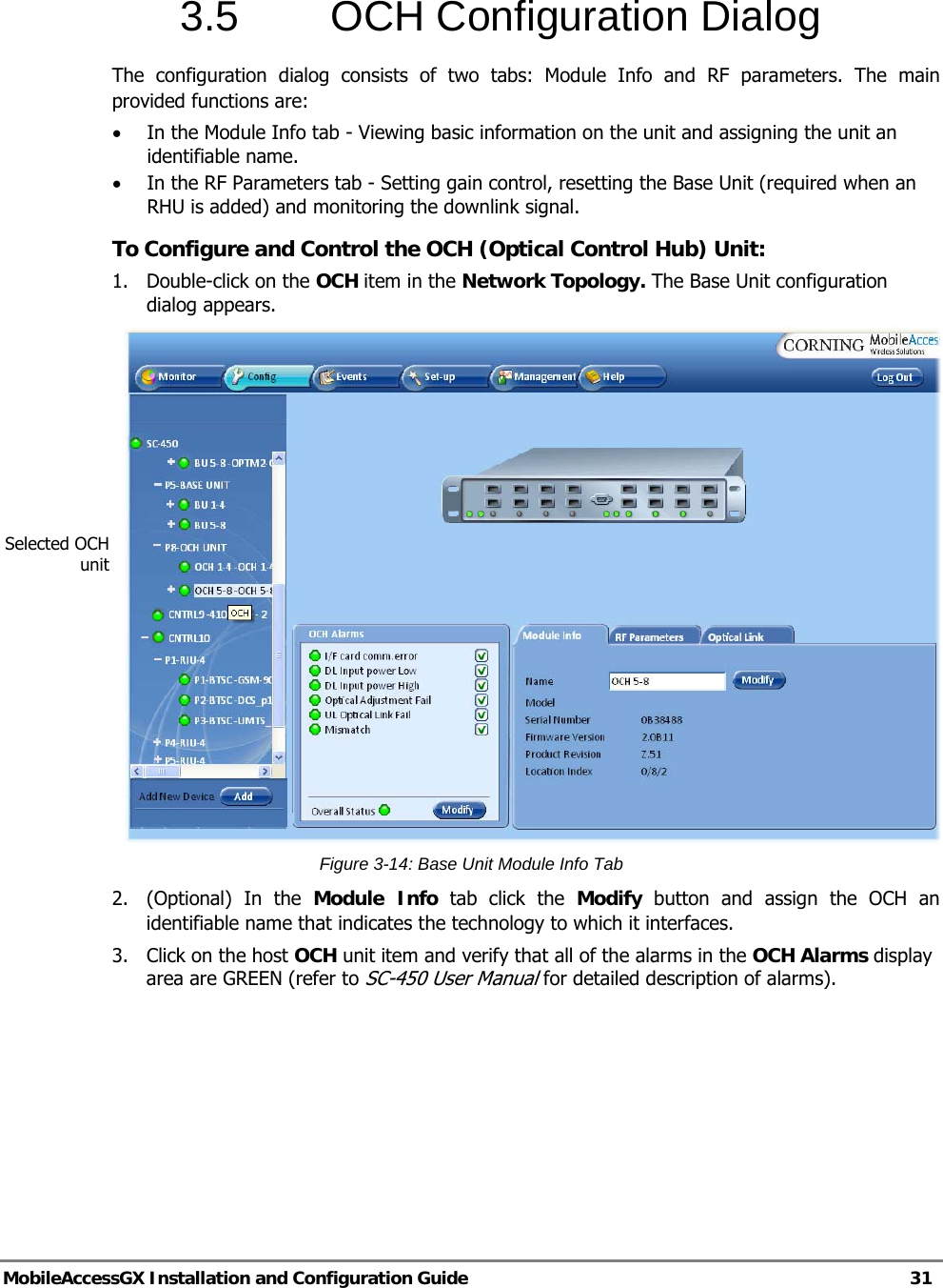   MobileAccessGX Installation and Configuration Guide   31  3.5  OCH Configuration Dialog The configuration dialog consists of two tabs: Module Info and RF parameters. The main provided functions are: • In the Module Info tab - Viewing basic information on the unit and assigning the unit an identifiable name. • In the RF Parameters tab - Setting gain control, resetting the Base Unit (required when an RHU is added) and monitoring the downlink signal. To Configure and Control the OCH (Optical Control Hub) Unit: 1.  Double-click on the OCH item in the Network Topology. The Base Unit configuration dialog appears.  Figure 3-14: Base Unit Module Info Tab 2.  (Optional) In the Module Info tab click the Modify button and assign the OCH an identifiable name that indicates the technology to which it interfaces. 3.  Click on the host OCH unit item and verify that all of the alarms in the OCH Alarms display area are GREEN (refer to SC-450 User Manual for detailed description of alarms). Selected OCH unit