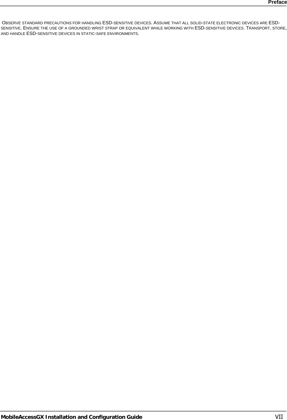    Preface      MobileAccessGX Installation and Configuration Guide   VII  OBSERVE STANDARD PRECAUTIONS FOR HANDLING ESD-SENSITIVE DEVICES. ASSUME THAT ALL SOLID-STATE ELECTRONIC DEVICES ARE ESD-SENSITIVE. ENSURE THE USE OF A GROUNDED WRIST STRAP OR EQUIVALENT WHILE WORKING WITH ESD-SENSITIVE DEVICES. TRANSPORT, STORE, AND HANDLE ESD-SENSITIVE DEVICES IN STATIC-SAFE ENVIRONMENTS.  