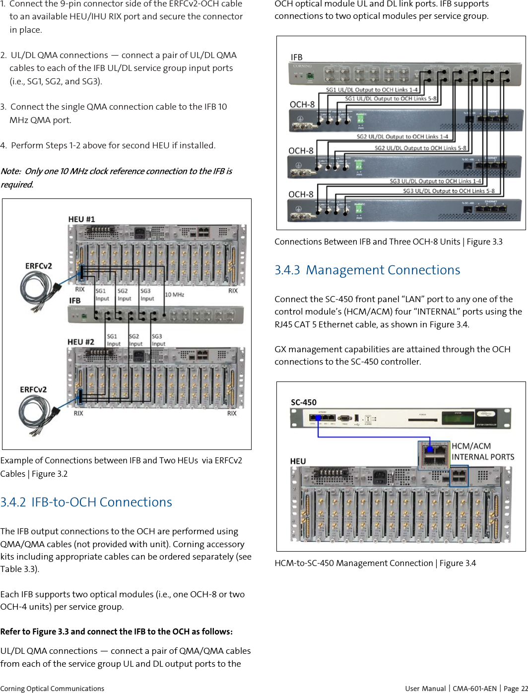  Corning Optical Communications    User Manual | CMA-601-AEN |  Page 22 1.  Connect the 9-pin connector side of the ERFCv2-OCH cable to an available HEU/IHU RIX port and secure the connector in place. 2.  UL/DL QMA connections — connect a pair of UL/DL QMA cables to each of the IFB UL/DL service group input ports (i.e., SG1, SG2, and SG3). 3.  Connect the single QMA connection cable to the IFB 10 MHz QMA port. 4.  Perform Steps 1-2 above for second HEU if installed. Note:  Only one 10 MHz clock reference connection to the IFB is required.  Example of Connections between IFB and Two HEUs  via ERFCv2 Cables | Figure  3.2 3.4.2 IFB-to-OCH Connections The IFB output connections to the OCH are performed using QMA/QMA cables (not provided with unit). Corning accessory kits including appropriate cables can be ordered separately (see Table 3.3). Each IFB supports two optical modules (i.e., one OCH-8 or two OCH-4 units) per service group. Refer to Figure 3.3 and connect the IFB to the OCH as follows: UL/DL QMA connections — connect a pair of QMA/QMA cables from each of the service group UL and DL output ports to the  OCH optical module UL and DL link ports. IFB supports connections to two optical modules per service group.  Connections Between IFB and Three OCH-8 Units | Figure  3.3 3.4.3 Management Connections Connect the SC-450 front panel “LAN” port to any one of the control module’s (HCM/ACM) four “INTERNAL” ports using the RJ45 CAT 5 Ethernet cable, as shown in Figure 3.4. GX management capabilities are attained through the OCH connections to the SC-450 controller.  HCM-to-SC-450 Management Connection | Figure  3.4   