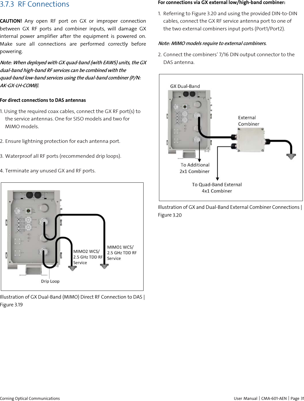 Corning Optical Communications    User Manual | CMA-601-AEN | Page  31 3.7.3 RF Connections CAUTION! Any open RF port on GX or improper connection between GX RF ports and combiner inputs, will damage GX internal power amplifier after the equipment is powered on. Make sure all connections are performed correctly before powering. Note: When deployed with GX quad-band (with EAWS) units, the GX dual-band high-band RF services can be combined with the quad-band low-band services using the dual-band combiner (P/N: AK-GX-LH-COMB).  For direct connections to DAS antennas 1. Using the required coax cables, connect the GX RF port(s) to the service antennas. One for SISO models and two for MIMO models. 2.  Ensure lightning protection for each antenna port. 3.  Waterproof all RF ports (recommended drip loops). 4.  Terminate any unused GX and RF ports.  Illustration of GX Dual-Band (MIMO) Direct RF Connection to DAS | Figure  3.19 For connections via GX external low/high-band combiner: 1.  Referring to Figure 3.20 and using the provided DIN-to-DIN cables, connect the GX RF service antenna port to one of the two external combiners input ports (Port1/Port2).  Note: MIMO models require to external combiners. 2. Connect the combiners’ 7/16 DIN output connector to the DAS antenna.  Illustration of GX and Dual-Band External Combiner Connections | Figure  3.20 