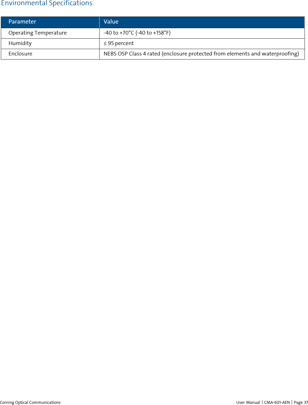  Corning Optical Communications    User Manual | CMA-601-AEN | Page  37 Environmental Specifications Parameter Value Operating Temperature  -40 to +70°C (-40 to +158°F) Humidity  ≤ 95 percent Enclosure NEBS OSP Class 4 rated (enclosure protected from elements and waterproofing) 