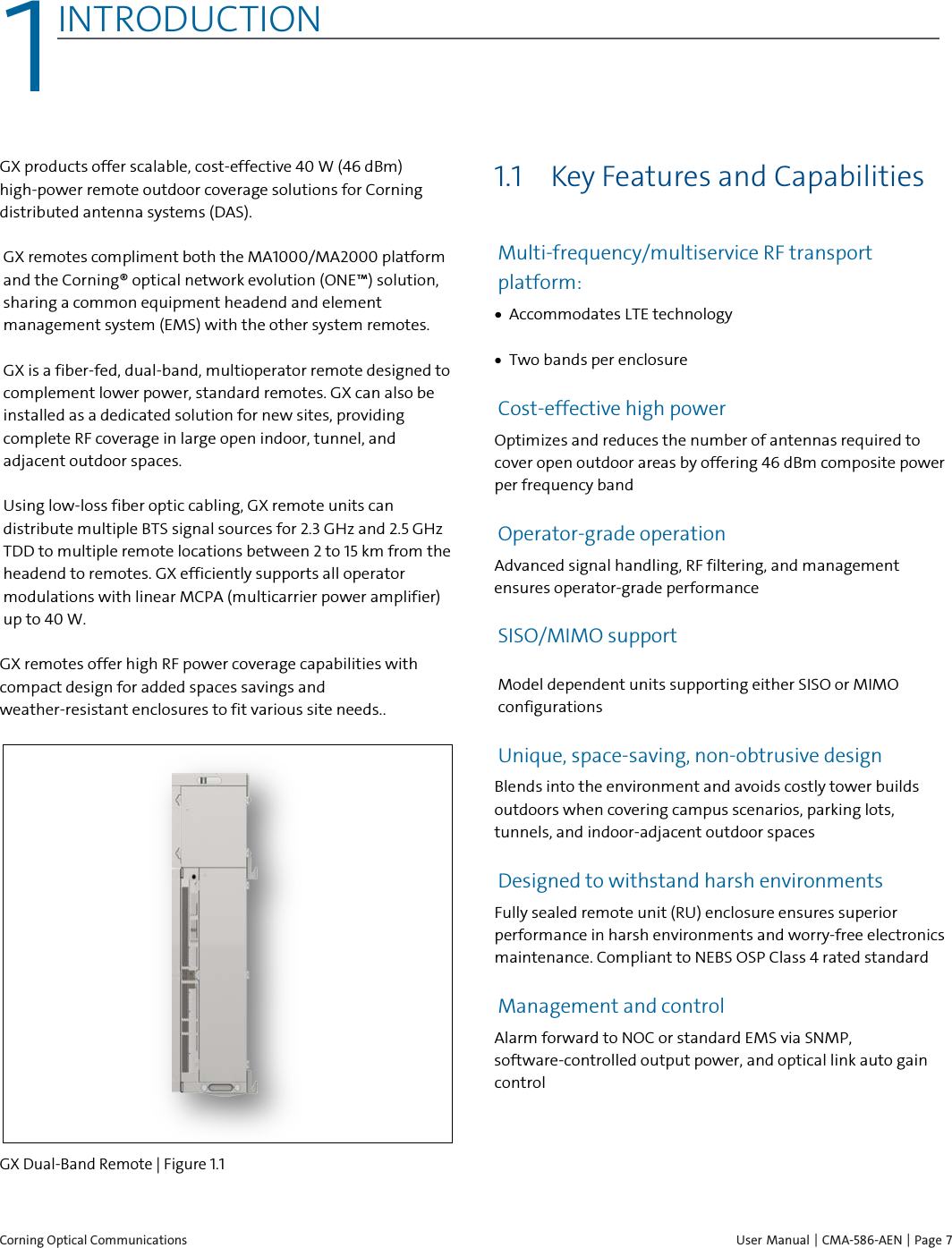  Corning Optical Communications    User Manual | CMA-586-AEN | Page 7 1 1INTRODUCTION    GX products offer scalable, cost-effective 40 W (46 dBm) high-power remote outdoor coverage solutions for Corning distributed antenna systems (DAS).  GX remotes compliment both the MA1000/MA2000 platform and the Corning® optical network evolution (ONE™) solution, sharing a common equipment headend and element management system (EMS) with the other system remotes. GX is a fiber-fed, dual-band, multioperator remote designed to complement lower power, standard remotes. GX can also be installed as a dedicated solution for new sites, providing complete RF coverage in large open indoor, tunnel, and adjacent outdoor spaces.  Using low-loss fiber optic cabling, GX remote units can distribute multiple BTS signal sources for 2.3 GHz and 2.5 GHz TDD to multiple remote locations between 2 to 15 km from the headend to remotes. GX efficiently supports all operator modulations with linear MCPA (multicarrier power amplifier) up to 40 W.  GX remotes offer high RF power coverage capabilities with compact design for added spaces savings and weather-resistant enclosures to fit various site needs..   GX Dual-Band Remote | Figure  1.1  1.1 Key Features and Capabilities  Multi-frequency/multiservice RF transport platform:  • Accommodates LTE technology • Two bands per enclosure Cost-effective high power Optimizes and reduces the number of antennas required to cover open outdoor areas by offering 46 dBm composite power per frequency band Operator-grade operation Advanced signal handling, RF filtering, and management ensures operator-grade performance SISO/MIMO support Model dependent units supporting either SISO or MIMO configurations Unique, space-saving, non-obtrusive design Blends into the environment and avoids costly tower builds outdoors when covering campus scenarios, parking lots, tunnels, and indoor-adjacent outdoor spaces Designed to withstand harsh environments Fully sealed remote unit (RU) enclosure ensures superior performance in harsh environments and worry-free electronics maintenance. Compliant to NEBS OSP Class 4 rated standard Management and control Alarm forward to NOC or standard EMS via SNMP, software-controlled output power, and optical link auto gain control   