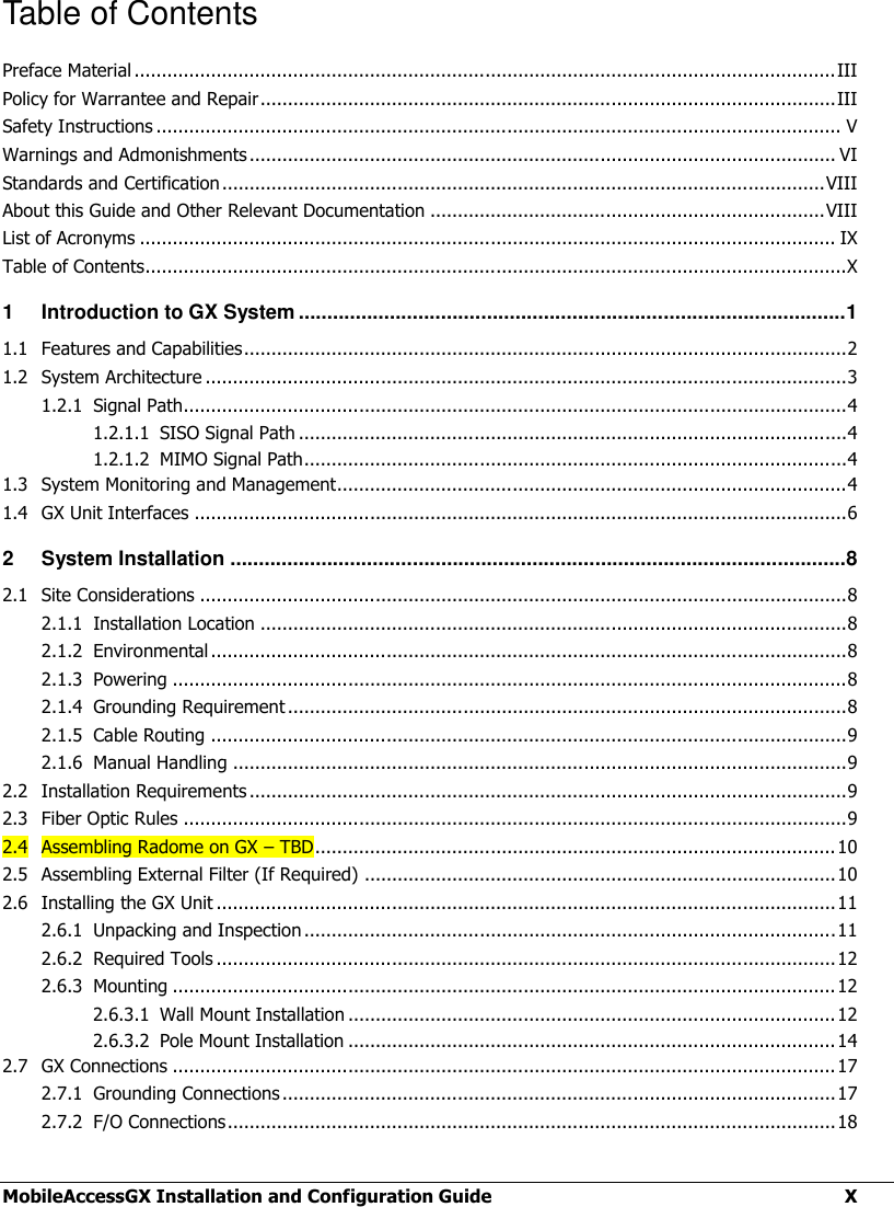  MobileAccessGX Installation and Configuration Guide  X Table of Contents Preface Material ................................................................................................................................ III Policy for Warrantee and Repair ......................................................................................................... III Safety Instructions ............................................................................................................................. V Warnings and Admonishments ........................................................................................................... VI Standards and Certification .............................................................................................................. VIII About this Guide and Other Relevant Documentation ........................................................................ VIII List of Acronyms ............................................................................................................................... IX Table of Contents................................................................................................................................X 1 Introduction to GX System ................................................................................................ 1 1.1 Features and Capabilities .............................................................................................................. 2 1.2 System Architecture ..................................................................................................................... 3 1.2.1 Signal Path......................................................................................................................... 4 1.2.1.1 SISO Signal Path .................................................................................................... 4 1.2.1.2 MIMO Signal Path ................................................................................................... 4 1.3 System Monitoring and Management............................................................................................. 4 1.4 GX Unit Interfaces ....................................................................................................................... 6 2 System Installation ............................................................................................................ 8 2.1 Site Considerations ...................................................................................................................... 8 2.1.1 Installation Location ........................................................................................................... 8 2.1.2 Environmental .................................................................................................................... 8 2.1.3 Powering ........................................................................................................................... 8 2.1.4 Grounding Requirement ...................................................................................................... 8 2.1.5 Cable Routing .................................................................................................................... 9 2.1.6 Manual Handling ................................................................................................................ 9 2.2 Installation Requirements ............................................................................................................. 9 2.3 Fiber Optic Rules ......................................................................................................................... 9 2.4 Assembling Radome on GX – TBD ............................................................................................... 10 2.5 Assembling External Filter (If Required) ...................................................................................... 10 2.6 Installing the GX Unit ................................................................................................................. 11 2.6.1 Unpacking and Inspection ................................................................................................. 11 2.6.2 Required Tools ................................................................................................................. 12 2.6.3 Mounting ......................................................................................................................... 12 2.6.3.1 Wall Mount Installation ......................................................................................... 12 2.6.3.2 Pole Mount Installation ......................................................................................... 14 2.7 GX Connections ......................................................................................................................... 17 2.7.1 Grounding Connections ..................................................................................................... 17 2.7.2 F/O Connections ............................................................................................................... 18 