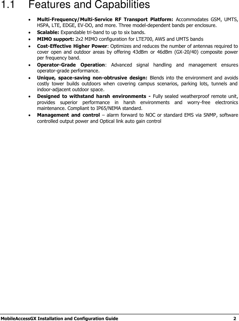   MobileAccessGX Installation and Configuration Guide   2  1.1  Features and Capabilities  Multi-Frequency/Multi-Service  RF  Transport  Platform:  Accommodates  GSM,  UMTS, HSPA, LTE, EDGE, EV-DO, and more. Three model-dependent bands per enclosure.  Scalable: Expandable tri-band to up to six bands.  MIMO support: 2x2 MIMO configuration for LTE700, AWS and UMTS bands   Cost-Effective Higher Power: Optimizes and reduces the number of antennas required to cover  open  and  outdoor areas by  offering 43dBm  or  46dBm  (GX-20/40)  composite  power per frequency band.  Operator-Grade  Operation:  Advanced  signal  handling  and  management  ensures operator-grade performance.   Unique,  space-saving  non-obtrusive  design:  Blends into the  environment and  avoids costly  tower  builds  outdoors  when  covering  campus  scenarios,  parking  lots,  tunnels  and indoor-adjacent outdoor space.   Designed  to  withstand  harsh  environments  -  Fully sealed  weatherproof remote unit, provides  superior  performance  in  harsh  environments  and  worry-free  electronics maintenance. Compliant to IP65/NEMA standard.  Management  and  control – alarm forward to NOC or standard EMS via SNMP, software controlled output power and Optical link auto gain control   