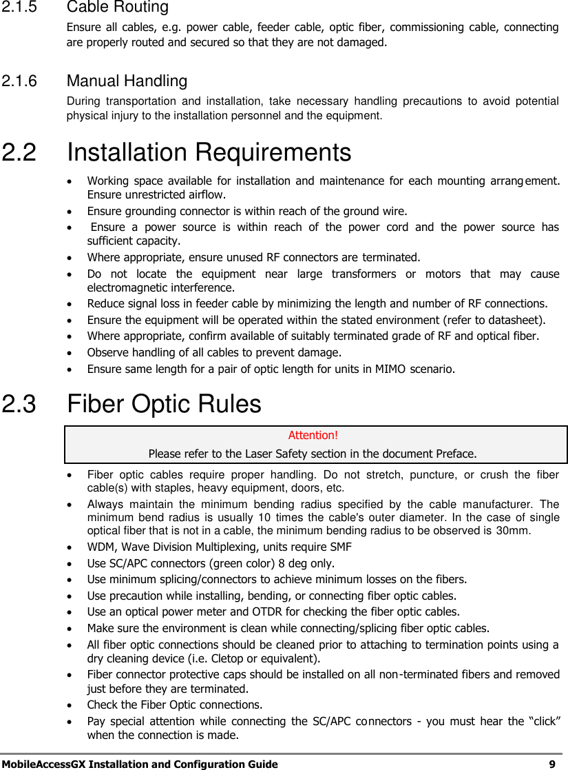   MobileAccessGX Installation and Configuration Guide   9  2.1.5  Cable Routing  Ensure all  cables,  e.g.  power cable, feeder  cable, optic  fiber, commissioning  cable,  connecting are properly routed and secured so that they are not damaged.  2.1.6  Manual Handling  During  transportation  and  installation,  take  necessary  handling  precautions  to  avoid  potential physical injury to the installation personnel and the equipment.  2.2  Installation Requirements  Working  space  available for  installation  and  maintenance  for  each mounting  arrangement. Ensure unrestricted airflow.   Ensure grounding connector is within reach of the ground wire.    Ensure  a  power  source  is  within  reach  of  the  power  cord  and  the  power  source  has sufficient capacity.   Where appropriate, ensure unused RF connectors are terminated.   Do  not  locate  the  equipment  near  large  transformers  or  motors  that  may  cause electromagnetic interference.   Reduce signal loss in feeder cable by minimizing the length and number of RF connections.    Ensure the equipment will be operated within the stated environment (refer to datasheet).   Where appropriate, confirm available of suitably terminated grade of RF and optical fiber.    Observe handling of all cables to prevent damage.   Ensure same length for a pair of optic length for units in MIMO scenario. 2.3  Fiber Optic Rules Attention! Please refer to the Laser Safety section in the document Preface.    Fiber  optic  cables  require  proper  handling.  Do  not  stretch,  puncture,  or  crush  the  fiber cable(s) with staples, heavy equipment, doors, etc.   Always  maintain  the  minimum  bending  radius  specified  by  the  cable  manufacturer.  The minimum bend radius is  usually  10  times the  cable&apos;s  outer diameter. In the case of single optical fiber that is not in a cable, the minimum bending radius to be observed is 30mm.  WDM, Wave Division Multiplexing, units require SMF  Use SC/APC connectors (green color) 8 deg only.  Use minimum splicing/connectors to achieve minimum losses on the fibers.  Use precaution while installing, bending, or connecting fiber optic cables.  Use an optical power meter and OTDR for checking the fiber optic cables.  Make sure the environment is clean while connecting/splicing fiber optic cables.   All fiber optic connections should be cleaned prior to attaching to termination points using a dry cleaning device (i.e. Cletop or equivalent).  Fiber connector protective caps should be installed on all non-terminated fibers and removed just before they are terminated.  Check the Fiber Optic connections.   Pay  special  attention  while  connecting  the  SC/APC connectors  -  you  must  hear  the  “click” when the connection is made. 