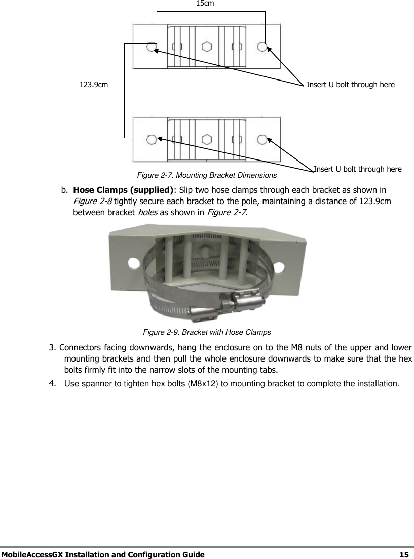   MobileAccessGX Installation and Configuration Guide   15     Figure 2-7. Mounting Bracket Dimensions b. Hose Clamps (supplied): Slip two hose clamps through each bracket as shown in Figure 2-8 tightly secure each bracket to the pole, maintaining a distance of 123.9cm between bracket holes as shown in Figure 2-7.  Figure 2-9. Bracket with Hose Clamps 3. Connectors facing downwards, hang the enclosure on to the M8 nuts of the upper and lower mounting brackets and then pull the whole enclosure downwards to make sure that the hex bolts firmly fit into the narrow slots of the mounting tabs. 4.   Use spanner to tighten hex bolts (M8x12) to mounting bracket to complete the installation. 15cm 123.9cm Insert U bolt through here Insert U bolt through here 