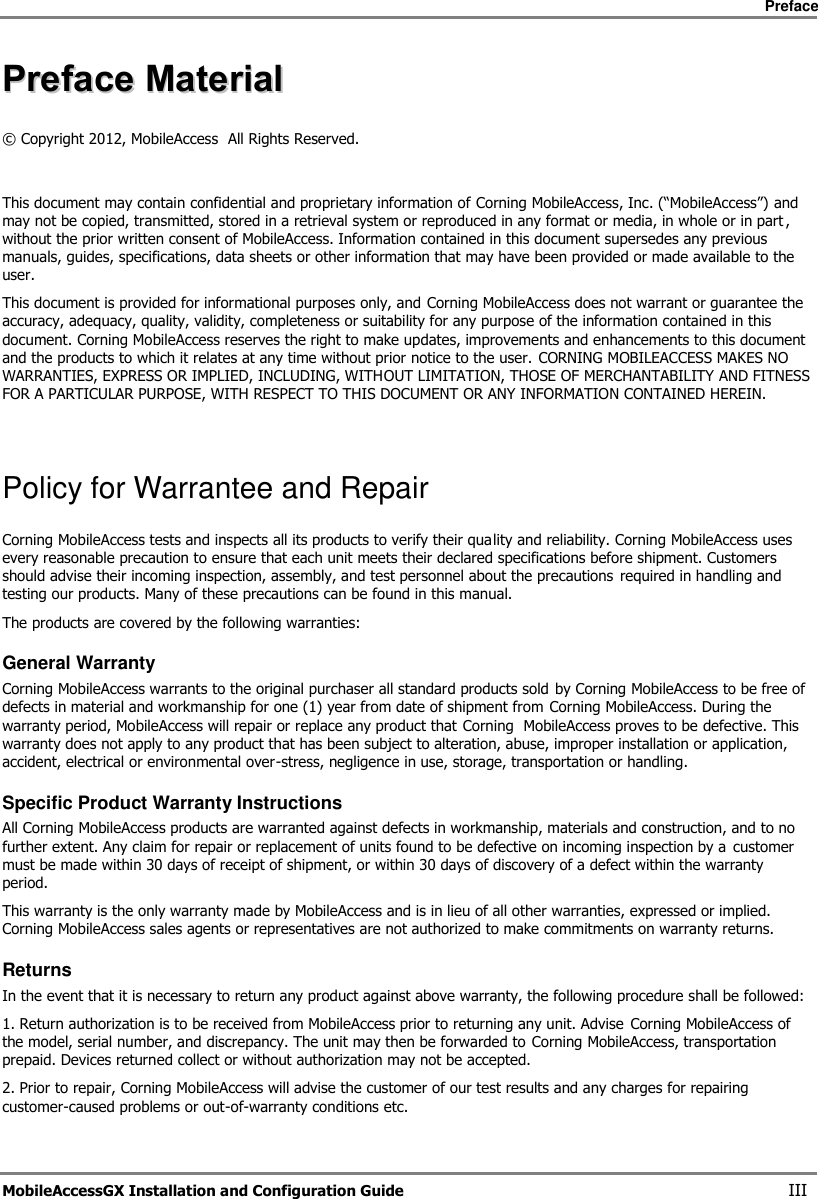     Preface       MobileAccessGX Installation and Configuration Guide   III PPrreeffaaccee  MMaatteerriiaall  ©  Copyright 2012, MobileAccess  All Rights Reserved.   This document may contain confidential and proprietary information of Corning MobileAccess, Inc. (“MobileAccess”) and may not be copied, transmitted, stored in a retrieval system or reproduced in any format or media, in whole or in part , without the prior written consent of MobileAccess. Information contained in this document supersedes any previous manuals, guides, specifications, data sheets or other information that may have been provided or made available to the user. This document is provided for informational purposes only, and Corning MobileAccess does not warrant or guarantee the accuracy, adequacy, quality, validity, completeness or suitability for any purpose of the information contained in this document. Corning MobileAccess reserves the right to make updates, improvements and enhancements to this document and the products to which it relates at any time without prior notice to the user. CORNING MOBILEACCESS MAKES NO WARRANTIES, EXPRESS OR IMPLIED, INCLUDING, WITHOUT LIMITATION, THOSE OF MERCHANTABILITY AND FITNESS FOR A PARTICULAR PURPOSE, WITH RESPECT TO THIS DOCUMENT OR ANY INFORMATION CONTAINED HEREIN.    Policy for Warrantee and Repair Corning MobileAccess tests and inspects all its products to verify their quality and reliability. Corning MobileAccess uses every reasonable precaution to ensure that each unit meets their declared specifications before shipment. Customers should advise their incoming inspection, assembly, and test personnel about the precautions required in handling and testing our products. Many of these precautions can be found in this manual. The products are covered by the following warranties: General Warranty Corning MobileAccess warrants to the original purchaser all standard products sold by Corning MobileAccess to be free of defects in material and workmanship for one (1) year from date of shipment from Corning MobileAccess. During the warranty period, MobileAccess will repair or replace any product that Corning  MobileAccess proves to be defective. This warranty does not apply to any product that has been subject to alteration, abuse, improper installation or application, accident, electrical or environmental over-stress, negligence in use, storage, transportation or handling. Specific Product Warranty Instructions All Corning MobileAccess products are warranted against defects in workmanship, materials and construction, and to no further extent. Any claim for repair or replacement of units found to be defective on incoming inspection by a  customer must be made within 30 days of receipt of shipment, or within 30 days of discovery of a defect within the warranty period. This warranty is the only warranty made by MobileAccess and is in lieu of all other warranties, expressed or implied. Corning MobileAccess sales agents or representatives are not authorized to make commitments on warranty returns.  Returns In the event that it is necessary to return any product against above warranty, the following procedure shall be followed:  1. Return authorization is to be received from MobileAccess prior to returning any unit. Advise  Corning MobileAccess of the model, serial number, and discrepancy. The unit may then be forwarded to Corning MobileAccess, transportation prepaid. Devices returned collect or without authorization may not be accepted. 2. Prior to repair, Corning MobileAccess will advise the customer of our test results and any charges for repairing customer-caused problems or out-of-warranty conditions etc.  