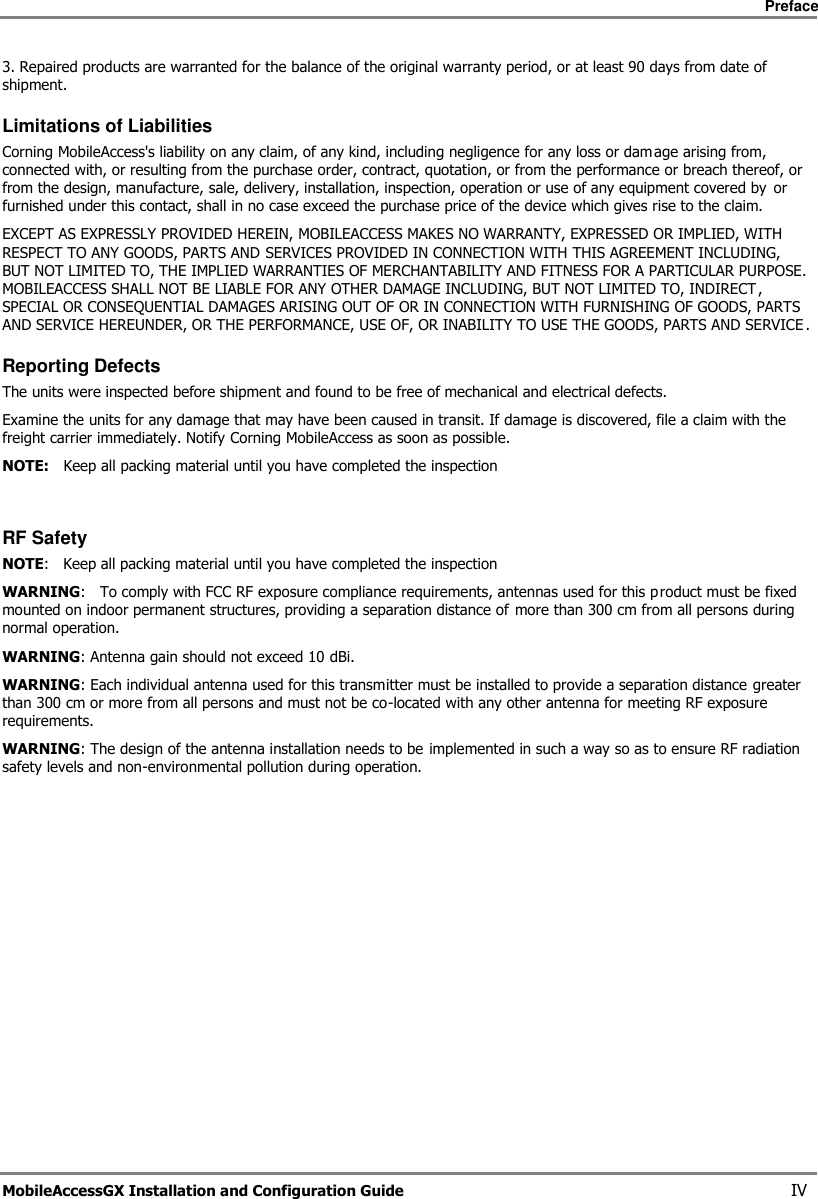     Preface       MobileAccessGX Installation and Configuration Guide   IV 3. Repaired products are warranted for the balance of the original warranty period, or at least 90 days from date of shipment. Limitations of Liabilities Corning MobileAccess&apos;s liability on any claim, of any kind, including negligence for any loss or damage arising from, connected with, or resulting from the purchase order, contract, quotation, or from the performance or breach thereof, or from the design, manufacture, sale, delivery, installation, inspection, operation or use of any equipment covered by  or furnished under this contact, shall in no case exceed the purchase price of the device which gives rise to the claim.  EXCEPT AS EXPRESSLY PROVIDED HEREIN, MOBILEACCESS MAKES NO WARRANTY, EXPRESSED OR IMPLIED, WITH RESPECT TO ANY GOODS, PARTS AND SERVICES PROVIDED IN CONNECTION WITH THIS AGREEMENT INCLUDING, BUT NOT LIMITED TO, THE IMPLIED WARRANTIES OF MERCHANTABILITY AND FITNESS FOR A PARTICULAR PURPOSE. MOBILEACCESS SHALL NOT BE LIABLE FOR ANY OTHER DAMAGE INCLUDING, BUT NOT LIMITED TO, INDIRECT , SPECIAL OR CONSEQUENTIAL DAMAGES ARISING OUT OF OR IN CONNECTION WITH FURNISHING OF GOODS, PARTS AND SERVICE HEREUNDER, OR THE PERFORMANCE, USE OF, OR INABILITY TO USE THE GOODS, PARTS AND SERVICE . Reporting Defects The units were inspected before shipment and found to be free of mechanical and electrical defects.   Examine the units for any damage that may have been caused in transit. If damage is discovered, file a claim with the freight carrier immediately. Notify Corning MobileAccess as soon as possible.  NOTE:   Keep all packing material until you have completed the inspection   RF Safety NOTE:   Keep all packing material until you have completed the inspection WARNING:   To comply with FCC RF exposure compliance requirements, antennas used for this product must be fixed mounted on indoor permanent structures, providing a separation distance of more than 300 cm from all persons during normal operation. WARNING: Antenna gain should not exceed 10 dBi. WARNING: Each individual antenna used for this transmitter must be installed to provide a separation distance greater than 300 cm or more from all persons and must not be co-located with any other antenna for meeting RF exposure requirements. WARNING: The design of the antenna installation needs to be implemented in such a way so as to ensure RF radiation safety levels and non-environmental pollution during operation.   