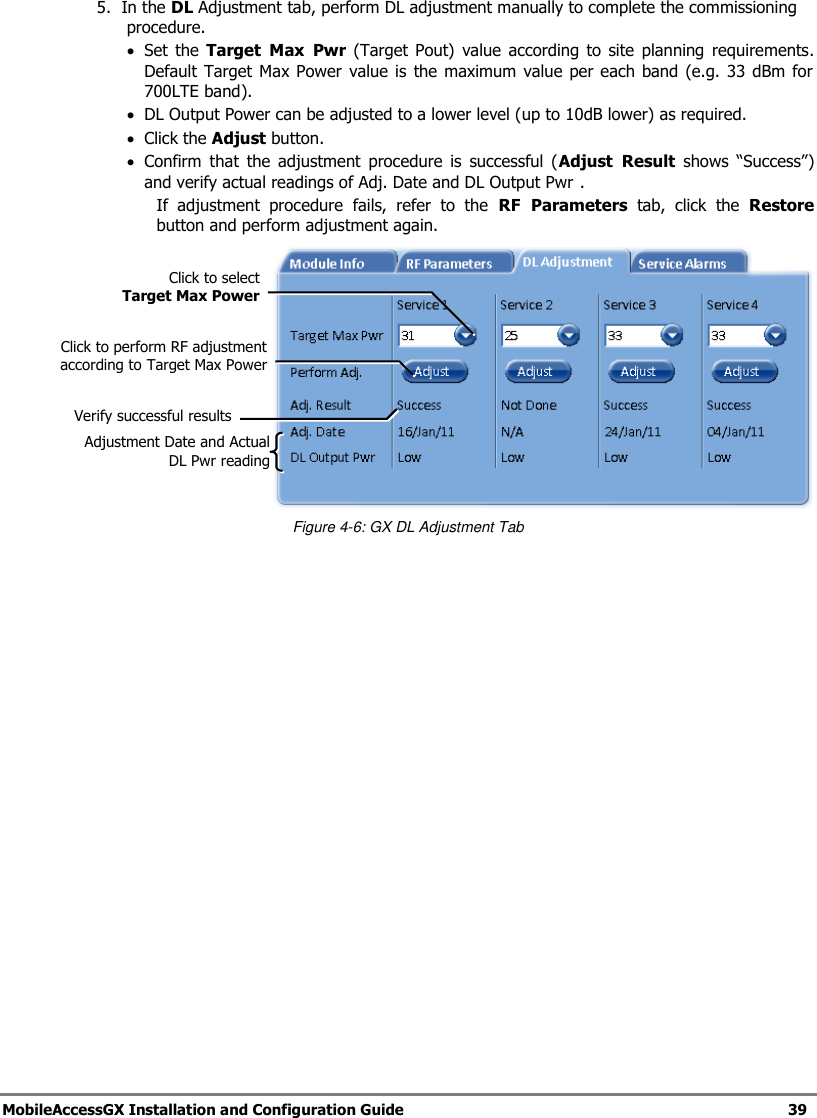   MobileAccessGX Installation and Configuration Guide   39  5.  In the DL Adjustment tab, perform DL adjustment manually to complete the commissioning procedure.  Set  the  Target  Max  Pwr  (Target Pout)  value  according to  site  planning requirements.  Default Target  Max Power value  is the maximum  value  per  each  band (e.g. 33 dBm  for  700LTE band).  DL Output Power can be adjusted to a lower level (up to 10dB lower) as required.  Click the Adjust button.   Confirm  that  the  adjustment  procedure  is  successful  (Adjust  Result shows  “Success”) and verify actual readings of Adj. Date and DL Output Pwr . If  adjustment  procedure  fails,  refer  to  the  RF  Parameters  tab,  click  the  Restore button and perform adjustment again.  Figure 4-6: GX DL Adjustment Tab Click to select  Target Max Power Click to perform RF adjustment according to Target Max Power Verify successful results Adjustment Date and Actual DL Pwr reading 