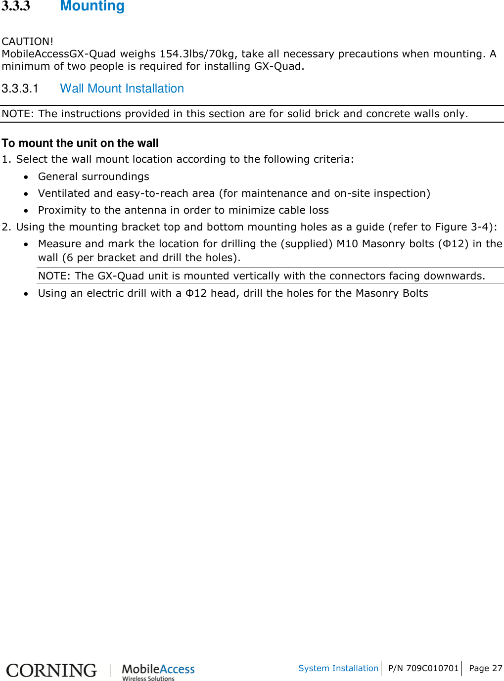   System Installation P/N 709C010701 Page 27    3.3.3 Mounting  CAUTION! MobileAccessGX-Quad weighs 154.3lbs/70kg, take all necessary precautions when mounting. A minimum of two people is required for installing GX-Quad. 3.3.3.1  Wall Mount Installation NOTE: The instructions provided in this section are for solid brick and concrete walls only. To mount the unit on the wall 1. Select the wall mount location according to the following criteria:  General surroundings  Ventilated and easy-to-reach area (for maintenance and on-site inspection)  Proximity to the antenna in order to minimize cable loss 2.  Using the mounting bracket top and bottom mounting holes as a guide (refer to Figure 3-4):  Measure and mark the location for drilling the (supplied) M10 Masonry bolts (Φ12) in the wall (6 per bracket and drill the holes). NOTE: The GX-Quad unit is mounted vertically with the connectors facing downwards.   Using an electric drill with a Φ12 head, drill the holes for the Masonry Bolts   