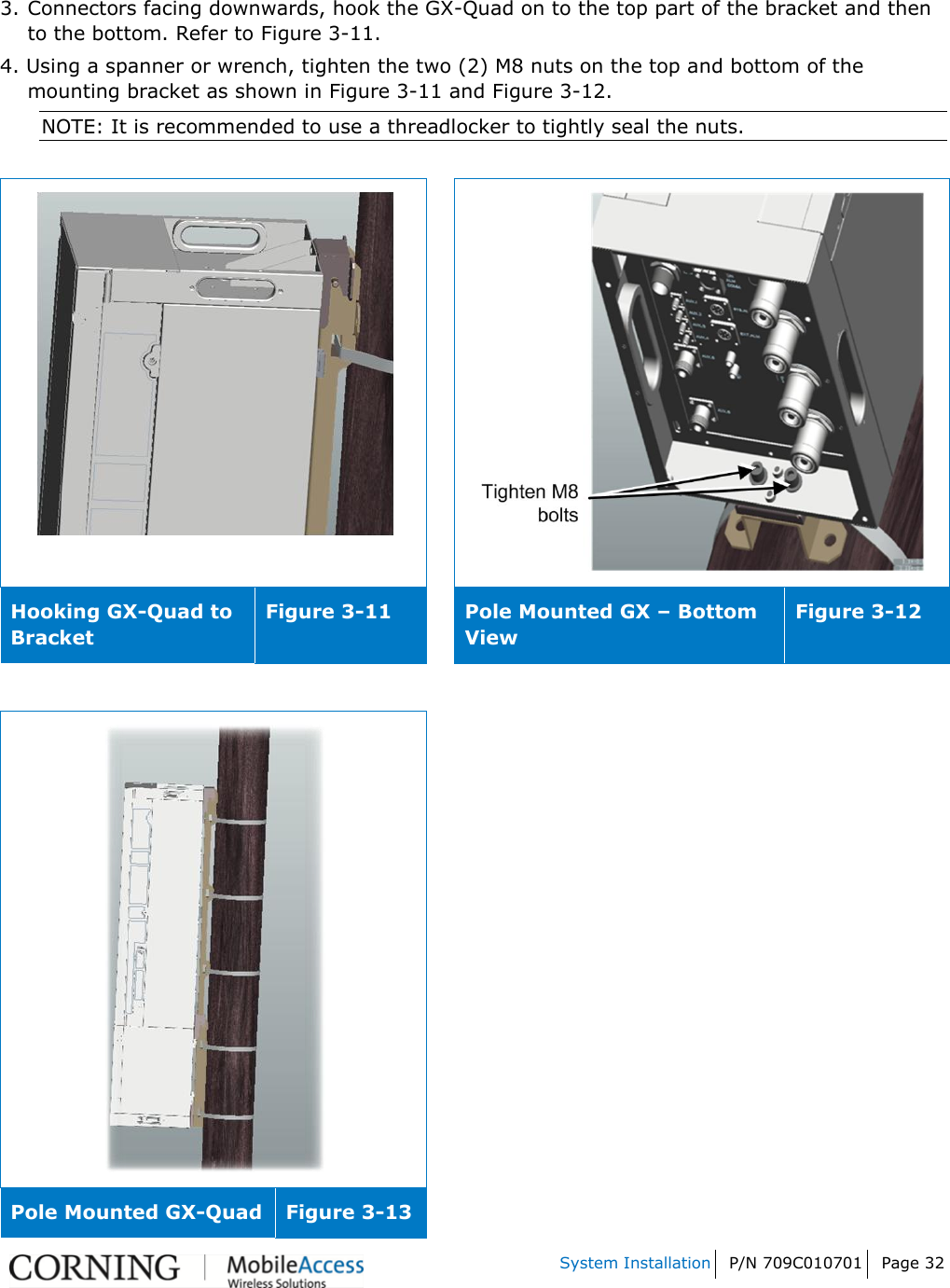    System Installation P/N 709C010701 Page 32   3.  Connectors facing downwards, hook the GX-Quad on to the top part of the bracket and then to the bottom. Refer to Figure 3-11. 4. Using a spanner or wrench, tighten the two (2) M8 nuts on the top and bottom of the mounting bracket as shown in Figure 3-11 and Figure 3-12.  NOTE: It is recommended to use a threadlocker to tightly seal the nuts.     Hooking GX-Quad to Bracket  Figure 3-11  Pole Mounted GX – Bottom View Figure 3-12   Pole Mounted GX-Quad  Figure 3-13 