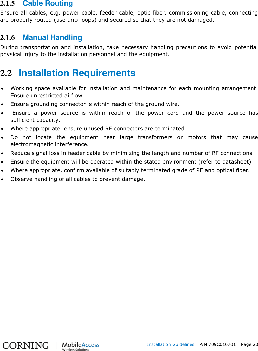   Installation Guidelines P/N 709C010701 Page 20    2.1.5 Cable Routing  Ensure all cables, e.g. power cable, feeder cable, optic fiber, commissioning cable, connecting are properly routed (use drip-loops) and secured so that they are not damaged.  2.1.6 Manual Handling  During  transportation  and  installation,  take  necessary  handling  precautions  to  avoid  potential physical injury to the installation personnel and the equipment. 2.2 Installation Requirements  Working  space available  for installation  and  maintenance for  each  mounting arrangement. Ensure unrestricted airflow.   Ensure grounding connector is within reach of the ground wire.    Ensure  a  power  source  is  within  reach  of  the  power  cord  and  the  power  source  has sufficient capacity.   Where appropriate, ensure unused RF connectors are terminated.   Do  not  locate  the  equipment  near  large  transformers  or  motors  that  may  cause electromagnetic interference.   Reduce signal loss in feeder cable by minimizing the length and number of RF connections.   Ensure the equipment will be operated within the stated environment (refer to datasheet).   Where appropriate, confirm available of suitably terminated grade of RF and optical fiber.   Observe handling of all cables to prevent damage.    