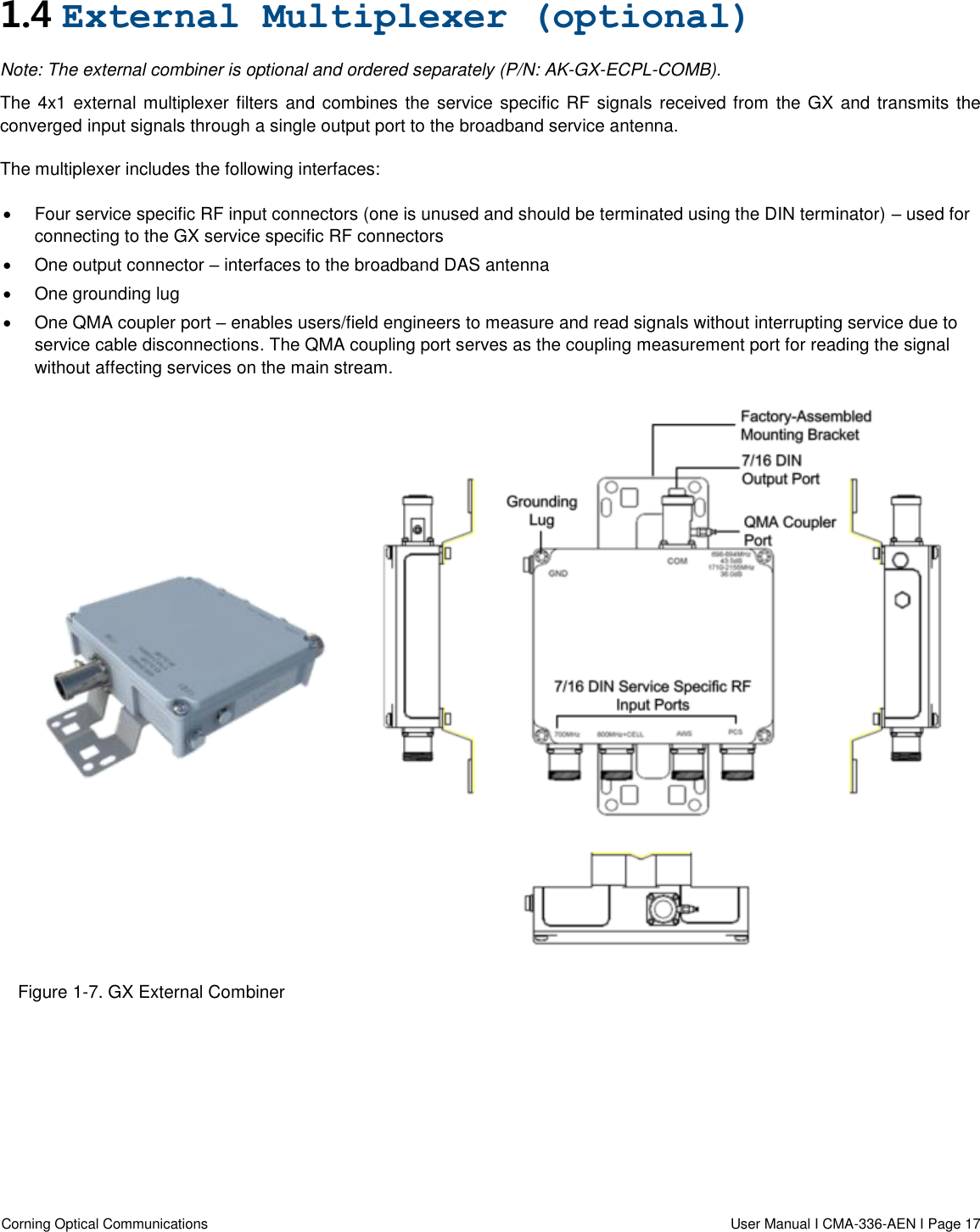  Corning Optical Communications                  User Manual I CMA-336-AEN I Page 17  1.4 External Multiplexer (optional) Note: The external combiner is optional and ordered separately (P/N: AK-GX-ECPL-COMB). The 4x1 external multiplexer filters and combines the service specific RF signals received from the GX and transmits the converged input signals through a single output port to the broadband service antenna. The multiplexer includes the following interfaces:   Four service specific RF input connectors (one is unused and should be terminated using the DIN terminator) – used for connecting to the GX service specific RF connectors   One output connector – interfaces to the broadband DAS antenna   One grounding lug   One QMA coupler port – enables users/field engineers to measure and read signals without interrupting service due to service cable disconnections. The QMA coupling port serves as the coupling measurement port for reading the signal without affecting services on the main stream.   Figure 1-7. GX External Combiner     