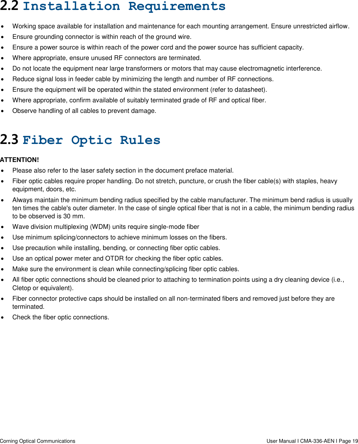   Corning Optical Communications                  User Manual I CMA-336-AEN I Page 19 2.2 Installation Requirements   Working space available for installation and maintenance for each mounting arrangement. Ensure unrestricted airflow.    Ensure grounding connector is within reach of the ground wire.    Ensure a power source is within reach of the power cord and the power source has sufficient capacity.    Where appropriate, ensure unused RF connectors are terminated.    Do not locate the equipment near large transformers or motors that may cause electromagnetic interference.    Reduce signal loss in feeder cable by minimizing the length and number of RF connections.    Ensure the equipment will be operated within the stated environment (refer to datasheet).    Where appropriate, confirm available of suitably terminated grade of RF and optical fiber.    Observe handling of all cables to prevent damage.  2.3 Fiber Optic Rules ATTENTION!   Please also refer to the laser safety section in the document preface material.   Fiber optic cables require proper handling. Do not stretch, puncture, or crush the fiber cable(s) with staples, heavy equipment, doors, etc.   Always maintain the minimum bending radius specified by the cable manufacturer. The minimum bend radius is usually ten times the cable&apos;s outer diameter. In the case of single optical fiber that is not in a cable, the minimum bending radius to be observed is 30 mm.   Wave division multiplexing (WDM) units require single-mode fiber   Use minimum splicing/connectors to achieve minimum losses on the fibers.   Use precaution while installing, bending, or connecting fiber optic cables.   Use an optical power meter and OTDR for checking the fiber optic cables.   Make sure the environment is clean while connecting/splicing fiber optic cables.    All fiber optic connections should be cleaned prior to attaching to termination points using a dry cleaning device (i.e., Cletop or equivalent).   Fiber connector protective caps should be installed on all non-terminated fibers and removed just before they are terminated.   Check the fiber optic connections.     