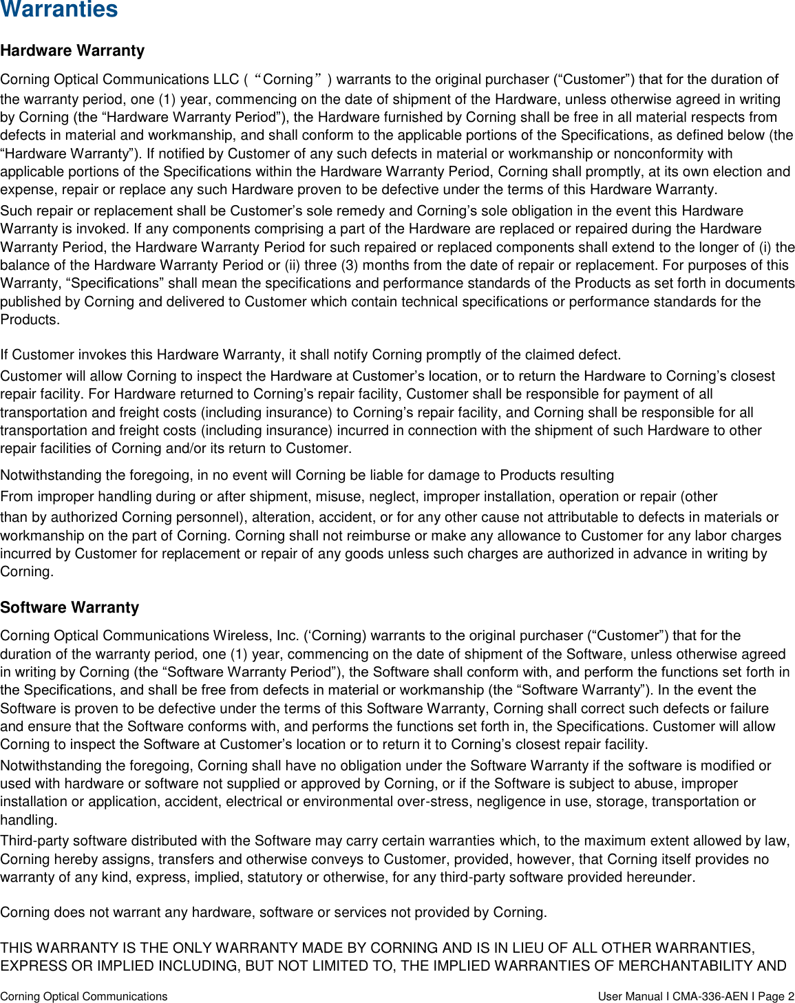  Corning Optical Communications                    User Manual I CMA-336-AEN I Page 2 Warranties Hardware Warranty Corning Optical Communications LLC (“Corning”) warrants to the original purchaser (“Customer”) that for the duration of the warranty period, one (1) year, commencing on the date of shipment of the Hardware, unless otherwise agreed in writing by Corning (the “Hardware Warranty Period”), the Hardware furnished by Corning shall be free in all material respects from defects in material and workmanship, and shall conform to the applicable portions of the Specifications, as defined below (the “Hardware Warranty”). If notified by Customer of any such defects in material or workmanship or nonconformity with applicable portions of the Specifications within the Hardware Warranty Period, Corning shall promptly, at its own election and expense, repair or replace any such Hardware proven to be defective under the terms of this Hardware Warranty. Such repair or replacement shall be Customer’s sole remedy and Corning’s sole obligation in the event this Hardware Warranty is invoked. If any components comprising a part of the Hardware are replaced or repaired during the Hardware Warranty Period, the Hardware Warranty Period for such repaired or replaced components shall extend to the longer of (i) the balance of the Hardware Warranty Period or (ii) three (3) months from the date of repair or replacement. For purposes of this Warranty, “Specifications” shall mean the specifications and performance standards of the Products as set forth in documents published by Corning and delivered to Customer which contain technical specifications or performance standards for the Products. If Customer invokes this Hardware Warranty, it shall notify Corning promptly of the claimed defect. Customer will allow Corning to inspect the Hardware at Customer’s location, or to return the Hardware to Corning’s closest repair facility. For Hardware returned to Corning’s repair facility, Customer shall be responsible for payment of all transportation and freight costs (including insurance) to Corning’s repair facility, and Corning shall be responsible for all transportation and freight costs (including insurance) incurred in connection with the shipment of such Hardware to other repair facilities of Corning and/or its return to Customer. Notwithstanding the foregoing, in no event will Corning be liable for damage to Products resulting From improper handling during or after shipment, misuse, neglect, improper installation, operation or repair (other than by authorized Corning personnel), alteration, accident, or for any other cause not attributable to defects in materials or workmanship on the part of Corning. Corning shall not reimburse or make any allowance to Customer for any labor charges incurred by Customer for replacement or repair of any goods unless such charges are authorized in advance in writing by Corning. Software Warranty Corning Optical Communications Wireless, Inc. (‘Corning) warrants to the original purchaser (“Customer”) that for the duration of the warranty period, one (1) year, commencing on the date of shipment of the Software, unless otherwise agreed in writing by Corning (the “Software Warranty Period”), the Software shall conform with, and perform the functions set forth in the Specifications, and shall be free from defects in material or workmanship (the “Software Warranty”). In the event the Software is proven to be defective under the terms of this Software Warranty, Corning shall correct such defects or failure and ensure that the Software conforms with, and performs the functions set forth in, the Specifications. Customer will allow Corning to inspect the Software at Customer’s location or to return it to Corning’s closest repair facility. Notwithstanding the foregoing, Corning shall have no obligation under the Software Warranty if the software is modified or used with hardware or software not supplied or approved by Corning, or if the Software is subject to abuse, improper installation or application, accident, electrical or environmental over-stress, negligence in use, storage, transportation or handling. Third-party software distributed with the Software may carry certain warranties which, to the maximum extent allowed by law, Corning hereby assigns, transfers and otherwise conveys to Customer, provided, however, that Corning itself provides no warranty of any kind, express, implied, statutory or otherwise, for any third-party software provided hereunder. Corning does not warrant any hardware, software or services not provided by Corning. THIS WARRANTY IS THE ONLY WARRANTY MADE BY CORNING AND IS IN LIEU OF ALL OTHER WARRANTIES, EXPRESS OR IMPLIED INCLUDING, BUT NOT LIMITED TO, THE IMPLIED WARRANTIES OF MERCHANTABILITY AND 