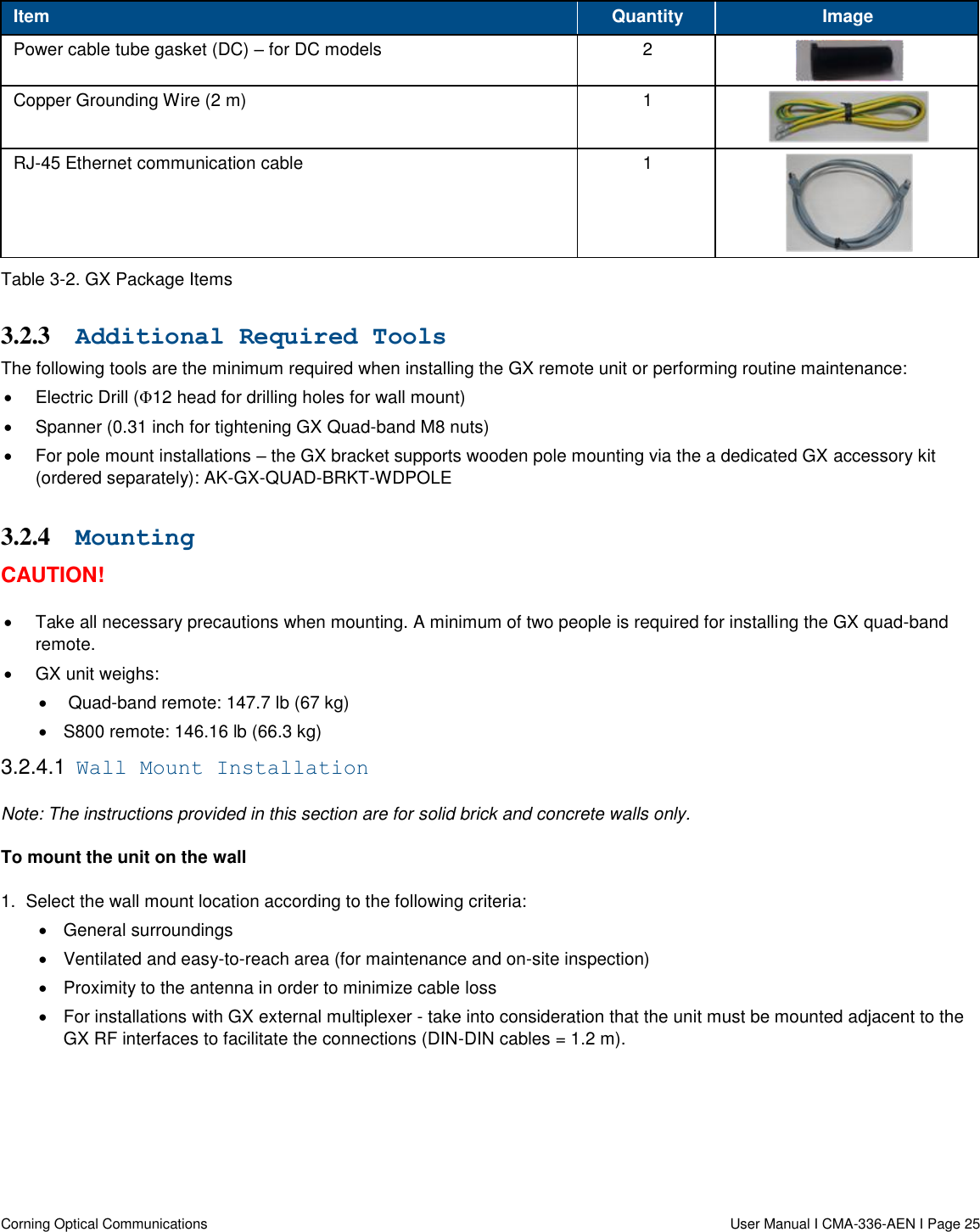   Corning Optical Communications                  User Manual I CMA-336-AEN I Page 25 Item Quantity Image Power cable tube gasket (DC) – for DC models 2  Copper Grounding Wire (2 m) 1  RJ-45 Ethernet communication cable 1  Table 3-2. GX Package Items 3.2.3 Additional Required Tools The following tools are the minimum required when installing the GX remote unit or performing routine maintenance:    Electric Drill (Φ12 head for drilling holes for wall mount)   Spanner (0.31 inch for tightening GX Quad-band M8 nuts)   For pole mount installations – the GX bracket supports wooden pole mounting via the a dedicated GX accessory kit (ordered separately): AK-GX-QUAD-BRKT-WDPOLE 3.2.4 Mounting CAUTION!   Take all necessary precautions when mounting. A minimum of two people is required for installing the GX quad-band remote.  GX unit weighs:    Quad-band remote: 147.7 lb (67 kg)   S800 remote: 146.16 lb (66.3 kg) 3.2.4.1  Wall Mount Installation Note: The instructions provided in this section are for solid brick and concrete walls only.  To mount the unit on the wall 1.  Select the wall mount location according to the following criteria:   General surroundings   Ventilated and easy-to-reach area (for maintenance and on-site inspection)   Proximity to the antenna in order to minimize cable loss    For installations with GX external multiplexer - take into consideration that the unit must be mounted adjacent to the GX RF interfaces to facilitate the connections (DIN-DIN cables = 1.2 m).    