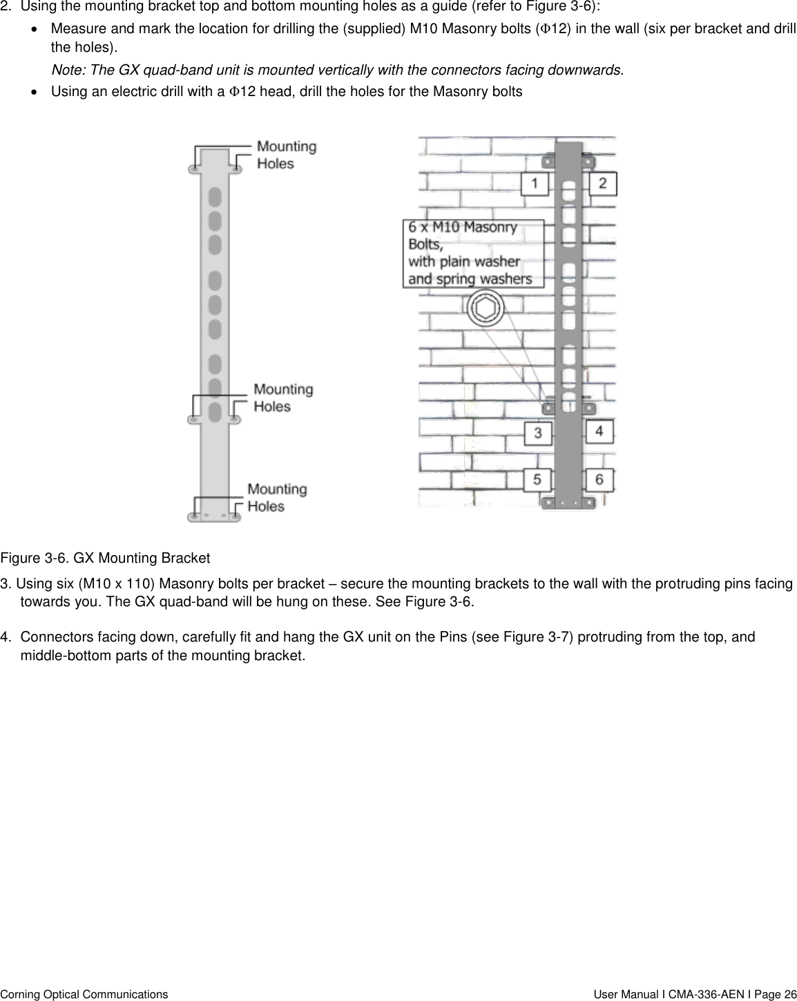   Corning Optical Communications                  User Manual I CMA-336-AEN I Page 26 2.  Using the mounting bracket top and bottom mounting holes as a guide (refer to Figure 3-6):   Measure and mark the location for drilling the (supplied) M10 Masonry bolts (Φ12) in the wall (six per bracket and drill the holes). Note: The GX quad-band unit is mounted vertically with the connectors facing downwards.    Using an electric drill with a Φ12 head, drill the holes for the Masonry bolts   Figure 3-6. GX Mounting Bracket 3. Using six (M10 x 110) Masonry bolts per bracket – secure the mounting brackets to the wall with the protruding pins facing towards you. The GX quad-band will be hung on these. See Figure 3-6. 4.  Connectors facing down, carefully fit and hang the GX unit on the Pins (see Figure 3-7) protruding from the top, and middle-bottom parts of the mounting bracket.  