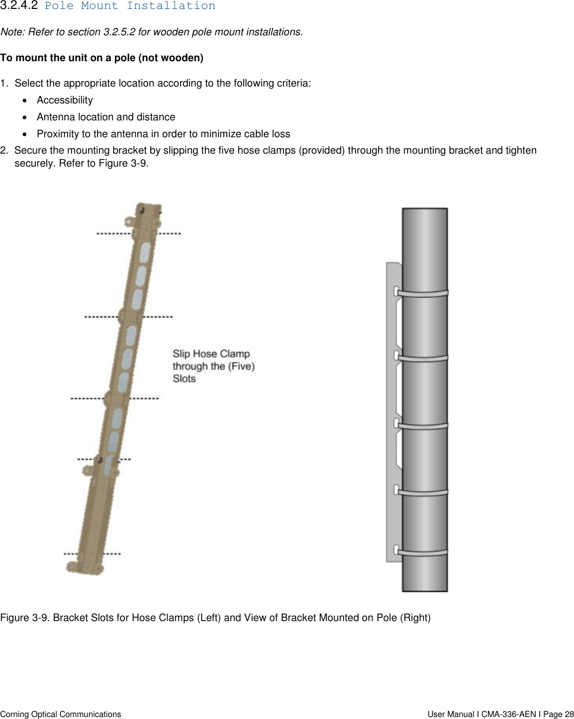   Corning Optical Communications                  User Manual I CMA-336-AEN I Page 28 3.2.4.2  Pole Mount Installation Note: Refer to section 3.2.5.2 for wooden pole mount installations. To mount the unit on a pole (not wooden) 1.  Select the appropriate location according to the following criteria:   Accessibility     Antenna location and distance   Proximity to the antenna in order to minimize cable loss 2.  Secure the mounting bracket by slipping the five hose clamps (provided) through the mounting bracket and tighten securely. Refer to Figure 3-9.     Figure 3-9. Bracket Slots for Hose Clamps (Left) and View of Bracket Mounted on Pole (Right)    