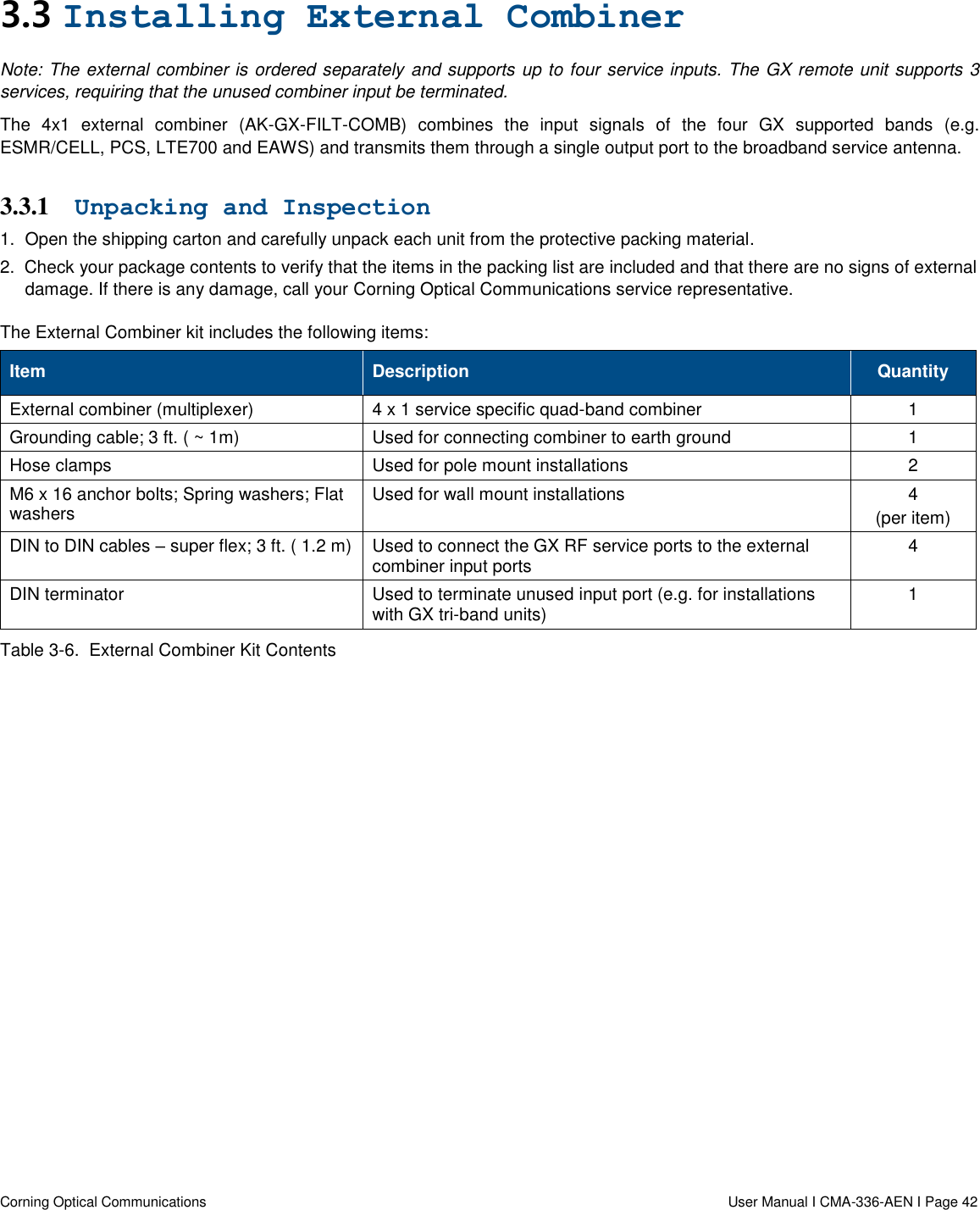   Corning Optical Communications                  User Manual I CMA-336-AEN I Page 42 3.3 Installing External Combiner Note: The external combiner is ordered separately and supports up to four service inputs. The GX remote unit supports 3 services, requiring that the unused combiner input be terminated. The  4x1  external  combiner  (AK-GX-FILT-COMB)  combines  the  input  signals  of  the  four  GX  supported  bands  (e.g. ESMR/CELL, PCS, LTE700 and EAWS) and transmits them through a single output port to the broadband service antenna.  3.3.1 Unpacking and Inspection 1.  Open the shipping carton and carefully unpack each unit from the protective packing material. 2.  Check your package contents to verify that the items in the packing list are included and that there are no signs of external damage. If there is any damage, call your Corning Optical Communications service representative. The External Combiner kit includes the following items: Item Description Quantity External combiner (multiplexer) 4 x 1 service specific quad-band combiner 1 Grounding cable; 3 ft. ( ~ 1m) Used for connecting combiner to earth ground 1 Hose clamps   Used for pole mount installations 2 M6 x 16 anchor bolts; Spring washers; Flat washers  Used for wall mount installations 4 (per item) DIN to DIN cables – super flex; 3 ft. ( 1.2 m) Used to connect the GX RF service ports to the external combiner input ports 4 DIN terminator Used to terminate unused input port (e.g. for installations with GX tri-band units)  1 Table 3-6.  External Combiner Kit Contents    