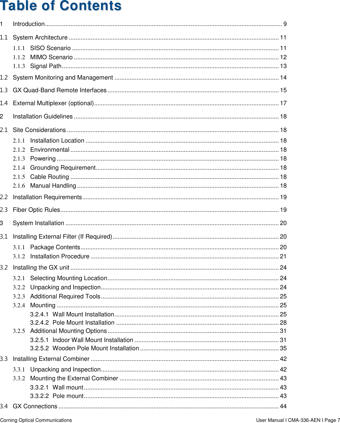  Corning Optical Communications                    User Manual I CMA-336-AEN I Page 7 TTaabbllee  ooff  CCoonntteennttss  1 Introduction ............................................................................................................................................ 9 1.1 System Architecture ............................................................................................................................ 11 1.1.1 SISO Scenario .......................................................................................................................... 11 1.1.2 MIMO Scenario ......................................................................................................................... 12 1.1.3 Signal Path ................................................................................................................................ 13 1.2 System Monitoring and Management ................................................................................................. 14 1.3 GX Quad-Band Remote Interfaces ..................................................................................................... 15 1.4 External Multiplexer (optional) ............................................................................................................. 17 2 Installation Guidelines ......................................................................................................................... 18 2.1 Site Considerations ............................................................................................................................. 18 2.1.1 Installation Location .................................................................................................................. 18 2.1.2 Environmental ........................................................................................................................... 18 2.1.3 Powering ................................................................................................................................... 18 2.1.4 Grounding Requirement ............................................................................................................ 18 2.1.5 Cable Routing ........................................................................................................................... 18 2.1.6 Manual Handling ....................................................................................................................... 18 2.2 Installation Requirements .................................................................................................................... 19 2.3 Fiber Optic Rules................................................................................................................................. 19 3 System Installation .............................................................................................................................. 20 3.1 Installing External Filter (If Required) .................................................................................................. 20 3.1.1 Package Contents ..................................................................................................................... 20 3.1.2 Installation Procedure ............................................................................................................... 21 3.2 Installing the GX unit ........................................................................................................................... 24 3.2.1 Selecting Mounting Location ..................................................................................................... 24 3.2.2 Unpacking and Inspection ......................................................................................................... 24 3.2.3 Additional Required Tools ......................................................................................................... 25 3.2.4 Mounting ................................................................................................................................... 25 3.2.4.1 Wall Mount Installation ................................................................................................. 25 3.2.4.2 Pole Mount Installation ................................................................................................ 28 3.2.5 Additional Mounting Options ..................................................................................................... 31 3.2.5.1 Indoor Wall Mount Installation ..................................................................................... 31 3.2.5.2 Wooden Pole Mount Installation .................................................................................. 35 3.3 Installing External Combiner ............................................................................................................... 42 3.3.1 Unpacking and Inspection ......................................................................................................... 42 3.3.2 Mounting the External Combiner .............................................................................................. 43 3.3.2.1 Wall mount ................................................................................................................... 43 3.3.2.2 Pole mount ................................................................................................................... 43 3.4 GX Connections .................................................................................................................................. 44 