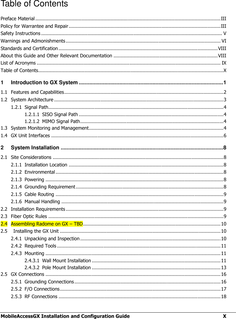  MobileAccessGX Installation and Configuration Guide  X Table of Contents Preface Material ................................................................................................................................ III Policy for Warrantee and Repair ......................................................................................................... III Safety Instructions ............................................................................................................................. V Warnings and Admonishments ........................................................................................................... VI Standards and Certification .............................................................................................................. VIII About this Guide and Other Relevant Documentation ........................................................................ VIII List of Acronyms ............................................................................................................................... IX Table of Contents................................................................................................................................X 1 Introduction to GX System ................................................................................................ 1 1.1 Features and Capabilities .............................................................................................................. 2 1.2 System Architecture ..................................................................................................................... 3 1.2.1 Signal Path......................................................................................................................... 4 1.2.1.1 SISO Signal Path .................................................................................................... 4 1.2.1.2 MIMO Signal Path ................................................................................................... 4 1.3 System Monitoring and Management............................................................................................. 4 1.4 GX Unit Interfaces ....................................................................................................................... 6 2 System Installation ............................................................................................................ 8 2.1 Site Considerations ...................................................................................................................... 8 2.1.1 Installation Location ........................................................................................................... 8 2.1.2 Environmental .................................................................................................................... 8 2.1.3 Powering ........................................................................................................................... 8 2.1.4 Grounding Requirement ...................................................................................................... 8 2.1.5 Cable Routing .................................................................................................................... 9 2.1.6 Manual Handling ................................................................................................................ 9 2.2 Installation Requirements ............................................................................................................. 9 2.3 Fiber Optic Rules ......................................................................................................................... 9 2.4 Assembling Radome on GX – TBD ............................................................................................... 10 2.5    Installing the GX Unit ............................................................................................................... 10 2.4.1 Unpacking and Inspection ................................................................................................. 10 2.4.2 Required Tools ................................................................................................................. 11 2.4.3 Mounting ......................................................................................................................... 11 2.4.3.1 Wall Mount Installation ......................................................................................... 11 2.4.3.2 Pole Mount Installation ......................................................................................... 13 2.5 GX Connections ......................................................................................................................... 16 2.5.1 Grounding Connections ..................................................................................................... 16 2.5.2 F/O Connections ............................................................................................................... 17 2.5.3 RF Connections ................................................................................................................ 18 