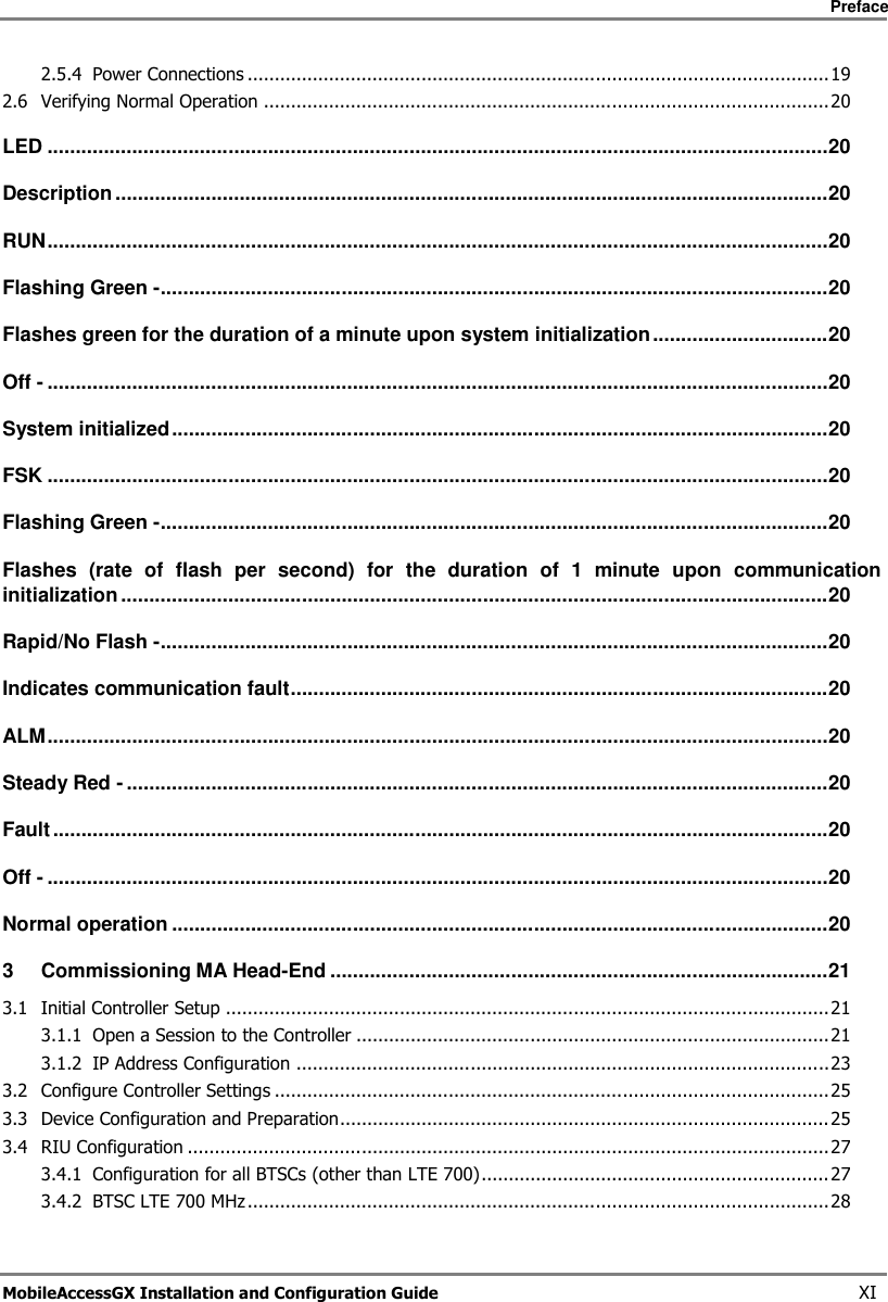     Preface       MobileAccessGX Installation and Configuration Guide   XI 2.5.4 Power Connections ........................................................................................................... 19 2.6 Verifying Normal Operation ........................................................................................................ 20 LED .......................................................................................................................................... 20 Description .............................................................................................................................. 20 RUN .......................................................................................................................................... 20 Flashing Green - ...................................................................................................................... 20 Flashes green for the duration of a minute upon system initialization ............................... 20 Off - .......................................................................................................................................... 20 System initialized .................................................................................................................... 20 FSK .......................................................................................................................................... 20 Flashing Green - ...................................................................................................................... 20 Flashes  (rate  of  flash  per  second)  for  the  duration  of  1  minute  upon  communication initialization ............................................................................................................................. 20 Rapid/No Flash - ...................................................................................................................... 20 Indicates communication fault ............................................................................................... 20 ALM .......................................................................................................................................... 20 Steady Red - ............................................................................................................................ 20 Fault ......................................................................................................................................... 20 Off - .......................................................................................................................................... 20 Normal operation .................................................................................................................... 20 3 Commissioning MA Head-End ........................................................................................ 21 3.1 Initial Controller Setup ............................................................................................................... 21 3.1.1 Open a Session to the Controller ....................................................................................... 21 3.1.2 IP Address Configuration .................................................................................................. 23 3.2 Configure Controller Settings ...................................................................................................... 25 3.3 Device Configuration and Preparation.......................................................................................... 25 3.4 RIU Configuration ...................................................................................................................... 27 3.4.1 Configuration for all BTSCs (other than LTE 700) ................................................................ 27 3.4.2 BTSC LTE 700 MHz ........................................................................................................... 28 