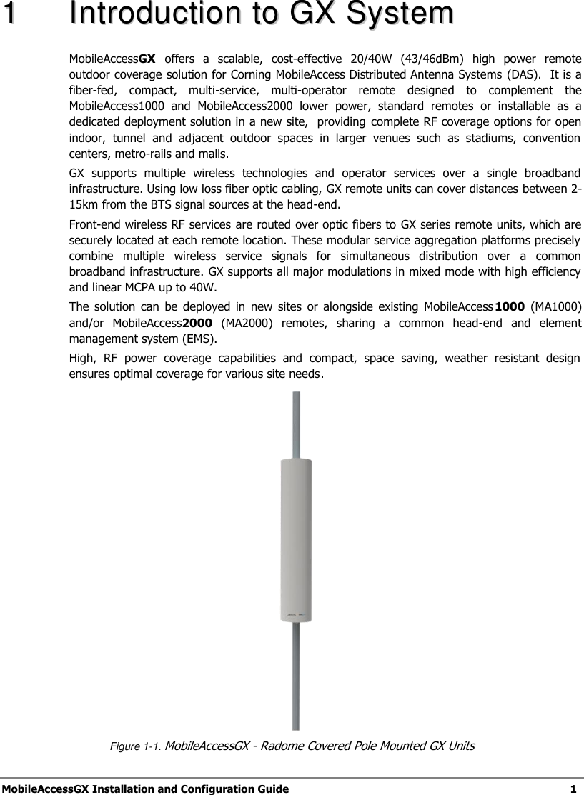  MobileAccessGX Installation and Configuration Guide   1  11  IInnttrroodduuccttiioonn  ttoo  GGXX  SSyysstteemm  MobileAccessGX offers  a  scalable,  cost-effective  20/40W  (43/46dBm)  high  power  remote outdoor coverage solution for Corning MobileAccess Distributed Antenna Systems (DAS).  It is a fiber-fed,  compact,  multi-service,  multi-operator  remote  designed  to  complement  the MobileAccess1000  and  MobileAccess2000  lower  power,  standard  remotes  or  installable  as  a dedicated deployment solution in a new site,  providing complete RF coverage options for open indoor,  tunnel  and  adjacent  outdoor  spaces  in  larger  venues  such  as  stadiums,  convention centers, metro-rails and malls. GX  supports  multiple  wireless  technologies  and  operator  services  over  a  single  broadband infrastructure. Using low loss fiber optic cabling, GX remote units can cover distances between 2-15km from the BTS signal sources at the head-end. Front-end wireless RF services are routed over optic fibers to GX series remote units, which are securely located at each remote location. These modular service aggregation platforms precisely combine  multiple  wireless  service  signals  for  simultaneous  distribution  over  a  common broadband infrastructure. GX supports all major modulations in mixed mode with high efficiency and linear MCPA up to 40W. The  solution  can  be  deployed  in  new  sites  or  alongside  existing  MobileAccess1000  (MA1000) and/or  MobileAccess2000  (MA2000)  remotes,  sharing  a  common  head-end  and  element management system (EMS). High,  RF  power  coverage  capabilities  and  compact,  space  saving,  weather  resistant  design ensures optimal coverage for various site needs.     Figure 1-1. MobileAccessGX - Radome Covered Pole Mounted GX Units 