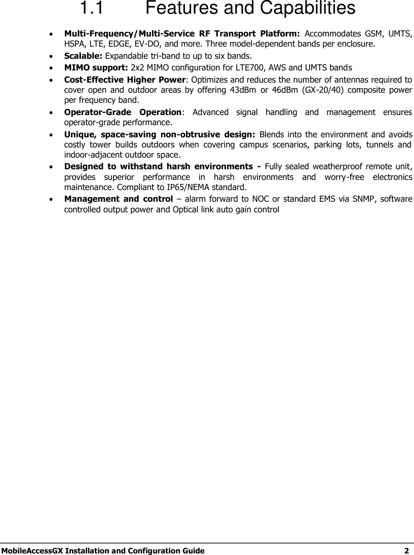   MobileAccessGX Installation and Configuration Guide   2  1.1  Features and Capabilities  Multi-Frequency/Multi-Service  RF  Transport  Platform:  Accommodates  GSM,  UMTS, HSPA, LTE, EDGE, EV-DO, and more. Three model-dependent bands per enclosure.  Scalable: Expandable tri-band to up to six bands.  MIMO support: 2x2 MIMO configuration for LTE700, AWS and UMTS bands   Cost-Effective Higher Power: Optimizes and reduces the number of antennas required to cover  open  and  outdoor areas by  offering 43dBm  or  46dBm  (GX-20/40)  composite  power per frequency band.  Operator-Grade  Operation:  Advanced  signal  handling  and  management  ensures operator-grade performance.   Unique,  space-saving  non-obtrusive  design:  Blends into the  environment and  avoids costly  tower  builds  outdoors  when  covering  campus  scenarios,  parking  lots,  tunnels  and indoor-adjacent outdoor space.   Designed  to  withstand  harsh  environments  -  Fully sealed  weatherproof remote unit, provides  superior  performance  in  harsh  environments  and  worry-free  electronics maintenance. Compliant to IP65/NEMA standard.  Management  and  control – alarm forward to NOC or standard EMS via SNMP, software controlled output power and Optical link auto gain control   