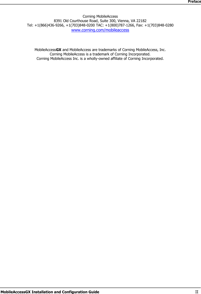     Preface       MobileAccessGX Installation and Configuration Guide   II Corning MobileAccess 8391 Old Courthouse Road, Suite 300, Vienna, VA 22182 Tel: +1(866)436-9266, +1(703)848-0200 TAC: +1(800)787-1266, Fax: +1(703)848-0280 www.corning.com/mobileaccess     MobileAccessGX and MobileAccess are trademarks of Corning MobileAccess, Inc. Corning MobileAccess is a trademark of Corning Incorporated. Corning MobileAccess Inc. is a wholly-owned affiliate of Corning Incorporated.       