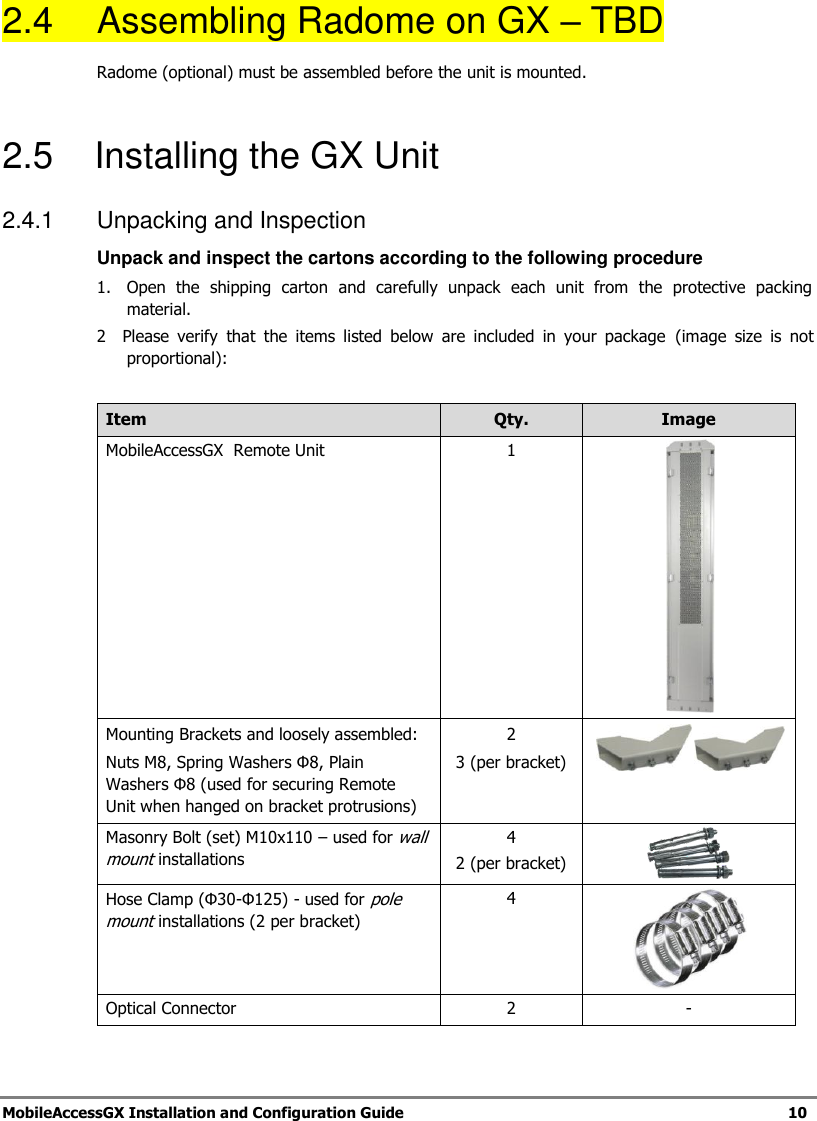   MobileAccessGX Installation and Configuration Guide   10  2.4  Assembling Radome on GX – TBD Radome (optional) must be assembled before the unit is mounted.  2.5    Installing the GX Unit 2.4.1  Unpacking and Inspection  Unpack and inspect the cartons according to the following procedure 1.  Open  the  shipping  carton  and  carefully  unpack  each  unit  from  the  protective  packing material. 2    Please  verify  that  the  items  listed  below  are  included  in  your  package  (image  size  is  not proportional):  Item Qty. Image MobileAccessGX  Remote Unit 1  Mounting Brackets and loosely assembled: Nuts M8, Spring Washers Φ8, Plain Washers Φ8 (used for securing Remote Unit when hanged on bracket protrusions) 2 3 (per bracket)    Masonry Bolt (set) M10x110 – used for wall mount installations 4 2 (per bracket)  Hose Clamp (Φ30-Φ125) - used for pole mount installations (2 per bracket) 4  Optical Connector 2 - 