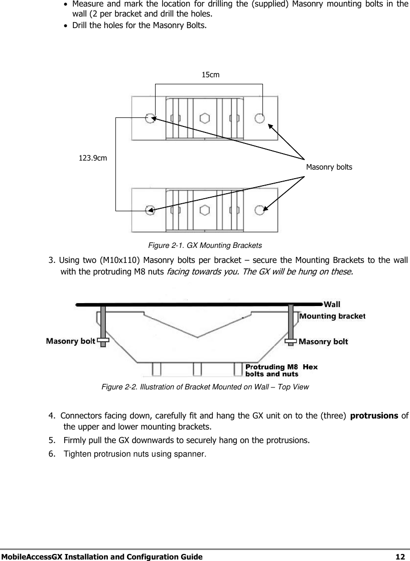   MobileAccessGX Installation and Configuration Guide   12   Measure  and  mark  the  location  for drilling  the  (supplied)  Masonry mounting  bolts in  the wall (2 per bracket and drill the holes.  Drill the holes for the Masonry Bolts.       Figure 2-1. GX Mounting Brackets 3. Using two (M10x110) Masonry bolts per bracket  – secure the Mounting Brackets to the wall with the protruding M8 nuts facing towards you. The GX will be hung on these.  Figure 2-2. Illustration of Bracket Mounted on Wall – Top View  4.  Connectors facing down, carefully fit and hang the GX unit on to the (three)  protrusions of the upper and lower mounting brackets. 5.   Firmly pull the GX downwards to securely hang on the protrusions. 6.  Tighten protrusion nuts using spanner.   15cm 123.9cm Masonry bolts 