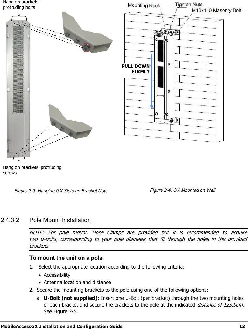   MobileAccessGX Installation and Configuration Guide   13         Figure 2-3. Hanging GX Slots on Bracket Nuts       Figure 2-4. GX Mounted on Wall   2.4.3.2 Pole Mount Installation NOTE:  For  pole  mount,  Hose  Clamps  are  provided  but  it  is  recommended  to  acquire  two  U-bolts,  corresponding  to  your  pole  diameter  that  fit  through  the  holes  in  the  provided brackets. To mount the unit on a pole 1.  Select the appropriate location according to the following criteria:  Accessibility    Antenna location and distance 2.  Secure the mounting brackets to the pole using one of the following options: a. U-Bolt (not supplied): Insert one U-Bolt (per bracket) through the two mounting holes of each bracket and secure the brackets to the pole at the indicated distance of 123.9cm. See Figure 2-5. Hang on brackets’ protruding bolts Hang on brackets’ protruding screws PULL DOWN  FIRMLY 