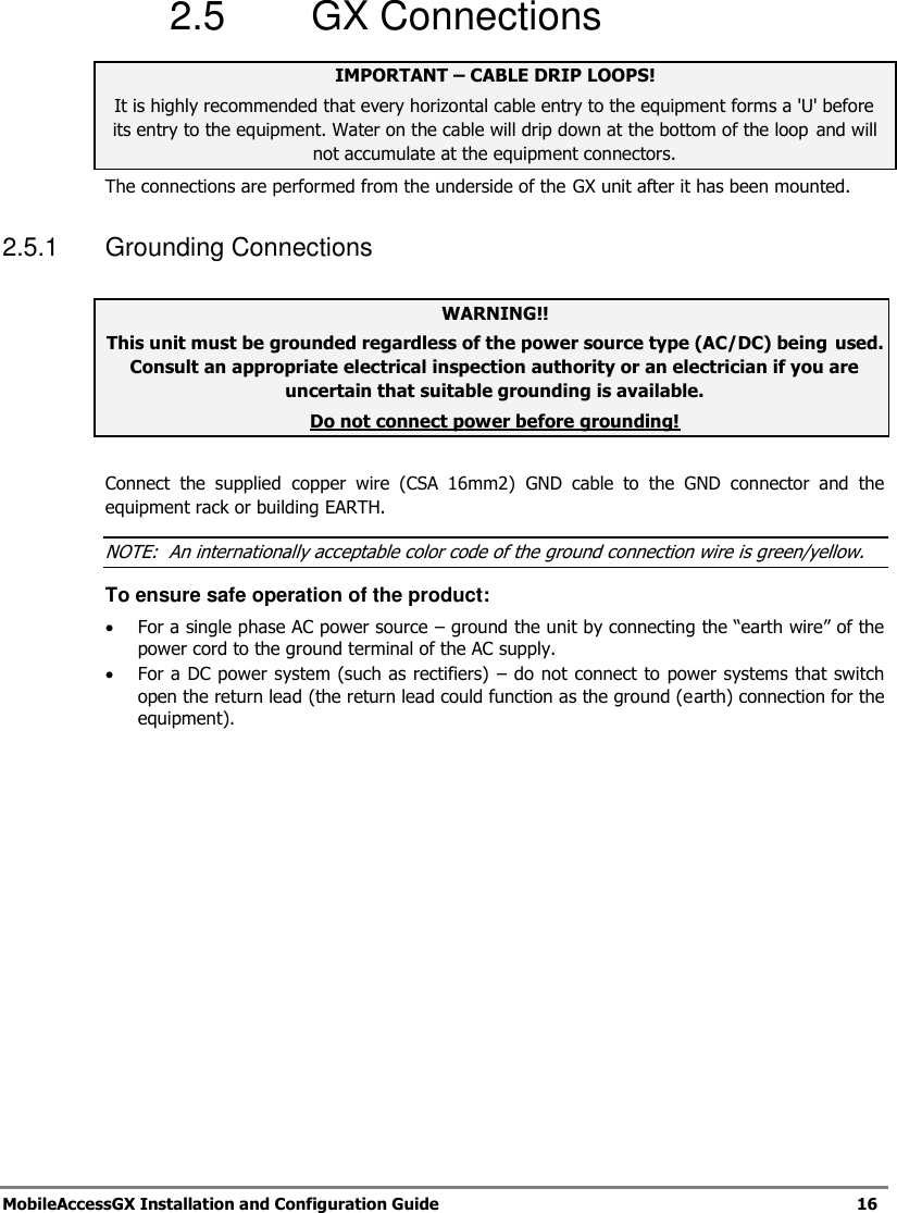   MobileAccessGX Installation and Configuration Guide   16  2.5  GX Connections IMPORTANT – CABLE DRIP LOOPS! It is highly recommended that every horizontal cable entry to the equipment forms a &apos;U&apos; before its entry to the equipment. Water on the cable will drip down at the bottom of the loop  and will not accumulate at the equipment connectors. The connections are performed from the underside of the GX unit after it has been mounted.  2.5.1  Grounding Connections  WARNING!! This unit must be grounded regardless of the power source type (AC/DC) being used. Consult an appropriate electrical inspection authority or an electrician if you are uncertain that suitable grounding is available. Do not connect power before grounding!  Connect  the  supplied  copper  wire  (CSA  16mm2)  GND  cable  to  the  GND  connector  and  the equipment rack or building EARTH. NOTE:  An internationally acceptable color code of the ground connection wire is green/yellow.  To ensure safe operation of the product:  For a single phase AC power source – ground the unit by connecting the “earth wire” of the power cord to the ground terminal of the AC supply.   For a DC power system (such as rectifiers) – do not connect to power systems that switch open the return lead (the return lead could function as the ground (earth) connection for the equipment).   